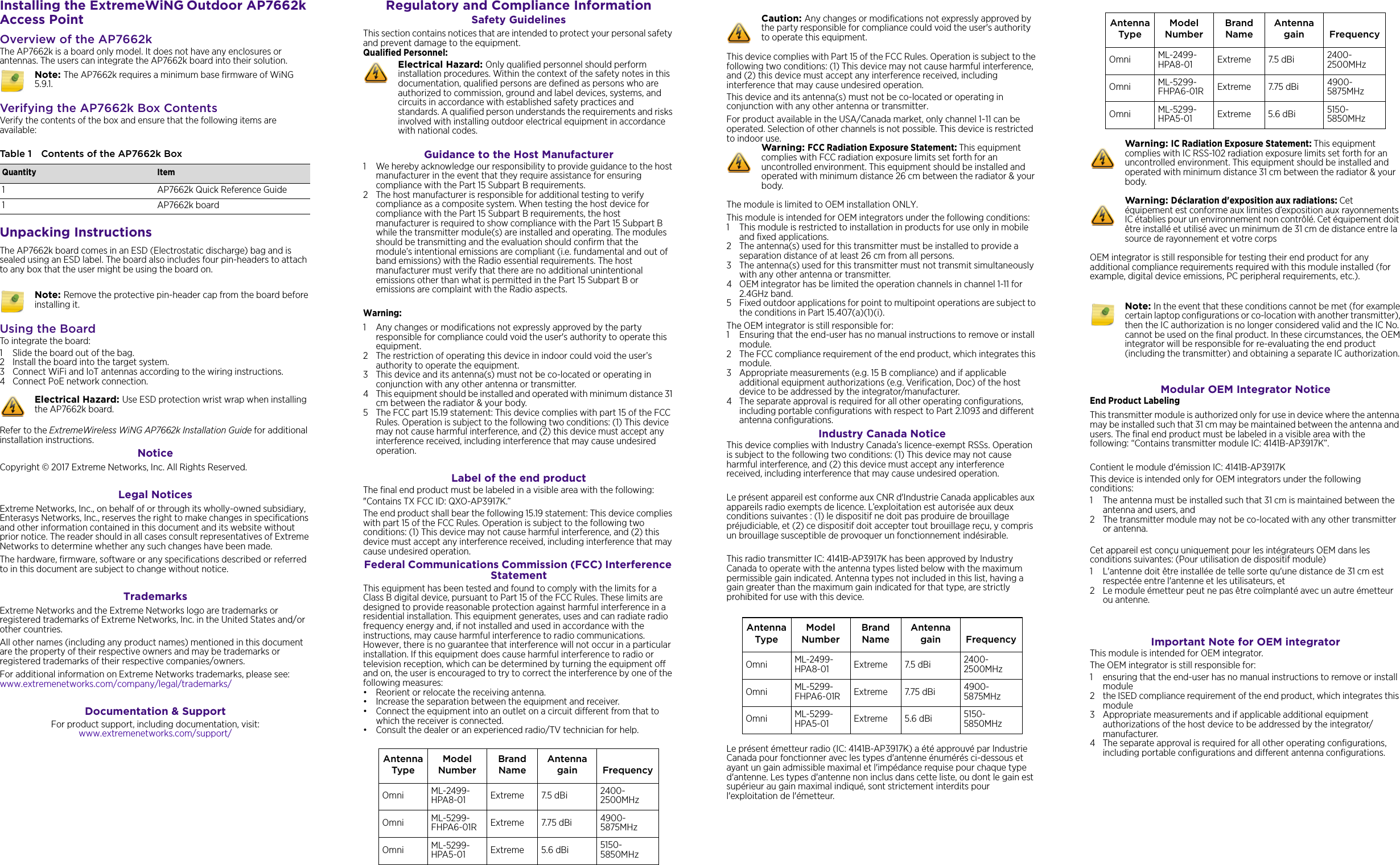 Installing the ExtremeWiNG Outdoor AP7662k Access PointOverview of the AP7662kThe AP7662k is a board only model. It does not have any enclosures or antennas. The users can integrate the AP7662k board into their solution. Verifying the AP7662k Box ContentsVerify the contents of the box and ensure that the following items are available:Unpacking InstructionsThe AP7662k board comes in an ESD (Electrostatic discharge) bag and is sealed using an ESD label. The board also includes four pin-headers to attach to any box that the user might be using the board on. Using the BoardTo integrate the board:1 Slide the board out of the bag.2 Install the board into the target system.3 Connect WiFi and IoT antennas according to the wiring instructions.4 Connect PoE network connection. Refer to the ExtremeWireless WiNG AP7662k Installation Guide for additional installation instructions. Notice Copyright © 2017 Extreme Networks, Inc. All Rights Reserved.Legal NoticesExtreme Networks, Inc., on behalf of or through its wholly-owned subsidiary, Enterasys Networks, Inc., reserves the right to make changes in specifications and other information contained in this document and its website without prior notice. The reader should in all cases consult representatives of Extreme Networks to determine whether any such changes have been made.The hardware, firmware, software or any specifications described or referred to in this document are subject to change without notice.TrademarksExtreme Networks and the Extreme Networks logo are trademarks or registered trademarks of Extreme Networks, Inc. in the United States and/or other countries. All other names (including any product names) mentioned in this document are the property of their respective owners and may be trademarks or registered trademarks of their respective companies/owners.For additional information on Extreme Networks trademarks, please see: www.extremenetworks.com/company/legal/trademarks/Documentation &amp; SupportFor product support, including documentation, visit: www.extremenetworks.com/support/Note: The AP7662k requires a minimum base firmware of WiNG 5.9.1.Table 1 Contents of the AP7662k BoxQuantity Item1 AP7662k Quick Reference Guide1 AP7662k board Note: Remove the protective pin-header cap from the board before installing it.Electrical Hazard: Use ESD protection wrist wrap when installing the AP7662k board. Regulatory and Compliance InformationSafety GuidelinesThis section contains notices that are intended to protect your personal safety and prevent damage to the equipment.Qualified Personnel:Guidance to the Host Manufacturer1 We hereby acknowledge our responsibility to provide guidance to the host manufacturer in the event that they require assistance for ensuring compliance with the Part 15 Subpart B requirements.2 The host manufacturer is responsible for additional testing to verify compliance as a composite system. When testing the host device for compliance with the Part 15 Subpart B requirements, the host manufacturer is required to show compliance with the Part 15 Subpart B while the transmitter module(s) are installed and operating. The modules should be transmitting and the evaluation should confirm that the module’s intentional emissions are compliant (i.e. fundamental and out of band emissions) with the Radio essential requirements. The host manufacturer must verify that there are no additional unintentional emissions other than what is permitted in the Part 15 Subpart B or emissions are complaint with the Radio aspects.Warning:1 Any changes or modifications not expressly approved by the party responsible for compliance could void the user&apos;s authority to operate this equipment.2 The restriction of operating this device in indoor could void the user’s authority to operate the equipment.3 This device and its antenna(s) must not be co-located or operating in conjunction with any other antenna or transmitter.4 This equipment should be installed and operated with minimum distance 31 cm between the radiator &amp; your body.5 The FCC part 15.19 statement: This device complies with part 15 of the FCC Rules. Operation is subject to the following two conditions: (1) This device may not cause harmful interference, and (2) this device must accept any interference received, including interference that may cause undesired operation.Label of the end productThe final end product must be labeled in a visible area with the following:&quot;Contains TX FCC ID: QXO-AP3917K.”The end product shall bear the following 15.19 statement: This device complies with part 15 of the FCC Rules. Operation is subject to the following two conditions: (1) This device may not cause harmful interference, and (2) this device must accept any interference received, including interference that may cause undesired operation.Federal Communications Commission (FCC) Interference Statement This equipment has been tested and found to comply with the limits for a Class B digital device, pursuant to Part 15 of the FCC Rules. These limits are designed to provide reasonable protection against harmful interference in a residential installation. This equipment generates, uses and can radiate radio frequency energy and, if not installed and used in accordance with the instructions, may cause harmful interference to radio communications. However, there is no guarantee that interference will not occur in a particular installation. If this equipment does cause harmful interference to radio or television reception, which can be determined by turning the equipment off and on, the user is encouraged to try to correct the interference by one of the following measures:• Reorient or relocate the receiving antenna.• Increase the separation between the equipment and receiver.• Connect the equipment into an outlet on a circuit different from that to which the receiver is connected.• Consult the dealer or an experienced radio/TV technician for help.Electrical Hazard: Only qualified personnel should perform installation procedures. Within the context of the safety notes in this documentation, qualified persons are defined as persons who are authorized to commission, ground and label devices, systems, and circuits in accordance with established safety practices and standards. A qualified person understands the requirements and risks involved with installing outdoor electrical equipment in accordance with national codes.Antenna TypeModel NumberBrand NameAntenna gain FrequencyOmni ML-2499-HPA8-01 Extreme 7.5 dBi  2400-2500MHzOmni ML-5299-FHPA6-01R Extreme 7.75 dBi 4900-5875MHzOmni ML-5299-HPA5-01 Extreme 5.6 dBi 5150-5850MHzThis device complies with Part 15 of the FCC Rules. Operation is subject to the following two conditions: (1) This device may not cause harmful interference, and (2) this device must accept any interference received, including interference that may cause undesired operation.This device and its antenna(s) must not be co-located or operating in conjunction with any other antenna or transmitter.For product available in the USA/Canada market, only channel 1~11 can be operated. Selection of other channels is not possible. This device is restricted to indoor use.The module is limited to OEM installation ONLY.This module is intended for OEM integrators under the following conditions:1 This module is restricted to installation in products for use only in mobile and fixed applications.2 The antenna(s) used for this transmitter must be installed to provide a separation distance of at least 26 cm from all persons.3 The antenna(s) used for this transmitter must not transmit simultaneously with any other antenna or transmitter.4 OEM integrator has be limited the operation channels in channel 1-11 for 2.4GHz band. 5 Fixed outdoor applications for point to multipoint operations are subject to the conditions in Part 15.407(a)(1)(i).The OEM integrator is still responsible for:1 Ensuring that the end-user has no manual instructions to remove or install module. 2 The FCC compliance requirement of the end product, which integrates this module.3 Appropriate measurements (e.g. 15 B compliance) and if applicable additional equipment authorizations (e.g. Verification, Doc) of the host device to be addressed by the integrator/manufacturer.4 The separate approval is required for all other operating configurations, including portable configurations with respect to Part 2.1093 and different antenna configurations.Industry Canada Notice This device complies with Industry Canada’s licence-exempt RSSs. Operation is subject to the following two conditions: (1) This device may not cause harmful interference, and (2) this device must accept any interference received, including interference that may cause undesired operation.Le présent appareil est conforme aux CNR d&apos;Industrie Canada applicables aux appareils radio exempts de licence. L’exploitation est autorisée aux deux conditions suivantes : (1) le dispositif ne doit pas produire de brouillage préjudiciable, et (2) ce dispositif doit accepter tout brouillage reçu, y compris un brouillage susceptible de provoquer un fonctionnement indésirable. This radio transmitter IC: 4141B-AP3917K has been approved by Industry Canada to operate with the antenna types listed below with the maximum permissible gain indicated. Antenna types not included in this list, having a gain greater than the maximum gain indicated for that type, are strictly prohibited for use with this device.Le présent émetteur radio (IC: 4141B-AP3917K) a été approuvé par Industrie Canada pour fonctionner avec les types d&apos;antenne énumérés ci-dessous et ayant un gain admissible maximal et l&apos;impédance requise pour chaque type d&apos;antenne. Les types d&apos;antenne non inclus dans cette liste, ou dont le gain est supérieur au gain maximal indiqué, sont strictement interdits pour l&apos;exploitation de l&apos;émetteur.Caution: Any changes or modifications not expressly approved by the party responsible for compliance could void the user&apos;s authority to operate this equipment.Warning: FCC Radiation Exposure Statement: This equipment complies with FCC radiation exposure limits set forth for an uncontrolled environment. This equipment should be installed and operated with minimum distance 26 cm between the radiator &amp; your body.Antenna TypeModel NumberBrand NameAntenna gain FrequencyOmni ML-2499-HPA8-01 Extreme 7.5 dBi  2400-2500MHzOmni ML-5299-FHPA6-01R Extreme 7.75 dBi 4900-5875MHzOmni ML-5299-HPA5-01 Extreme 5.6 dBi 5150-5850MHzOEM integrator is still responsible for testing their end product for any additional compliance requirements required with this module installed (for example, digital device emissions, PC peripheral requirements, etc.).Modular OEM Integrator NoticeEnd Product LabelingThis transmitter module is authorized only for use in device where the antenna may be installed such that 31 cm may be maintained between the antenna and users. The final end product must be labeled in a visible area with the following: “Contains transmitter module IC: 4141B-AP3917K”.Contient le module d&apos;émission IC: 4141B-AP3917KThis device is intended only for OEM integrators under the following conditions:1 The antenna must be installed such that 31 cm is maintained between the antenna and users, and 2 The transmitter module may not be co-located with any other transmitter or antenna.Cet appareil est conçu uniquement pour les intégrateurs OEM dans les conditions suivantes: (Pour utilisation de dispositif module)1 L&apos;antenne doit être installée de telle sorte qu&apos;une distance de 31 cm est respectée entre l&apos;antenne et les utilisateurs, et 2 Le module émetteur peut ne pas être coïmplanté avec un autre émetteur ou antenne.Important Note for OEM integratorThis module is intended for OEM integrator.The OEM integrator is still responsible for: 1 ensuring that the end-user has no manual instructions to remove or install module 2 the ISED compliance requirement of the end product, which integrates this module3 Appropriate measurements and if applicable additional equipment authorizations of the host device to be addressed by the integrator/manufacturer.4 The separate approval is required for all other operating configurations, including portable configurations and different antenna configurations.Antenna TypeModel NumberBrand NameAntenna gain FrequencyOmni ML-2499-HPA8-01 Extreme 7.5 dBi  2400-2500MHzOmni ML-5299-FHPA6-01R Extreme 7.75 dBi 4900-5875MHzOmni ML-5299-HPA5-01 Extreme 5.6 dBi 5150-5850MHzWarning: IC Radiation Exposure Statement: This equipment complies with IC RSS-102 radiation exposure limits set forth for an uncontrolled environment. This equipment should be installed and operated with minimum distance 31 cm between the radiator &amp; your body.Warning: Déclaration d&apos;exposition aux radiations: Cet équipement est conforme aux limites d’exposition aux rayonnements IC établies pour un environnement non contrôlé. Cet équipement doit être installé et utilisé avec un minimum de 31 cm de distance entre la source de rayonnement et votre corpsNote: In the event that these conditions cannot be met (for example certain laptop configurations or co-location with another transmitter), then the IC authorization is no longer considered valid and the IC No. cannot be used on the final product. In these circumstances, the OEM integrator will be responsible for re-evaluating the end product (including the transmitter) and obtaining a separate IC authorization.