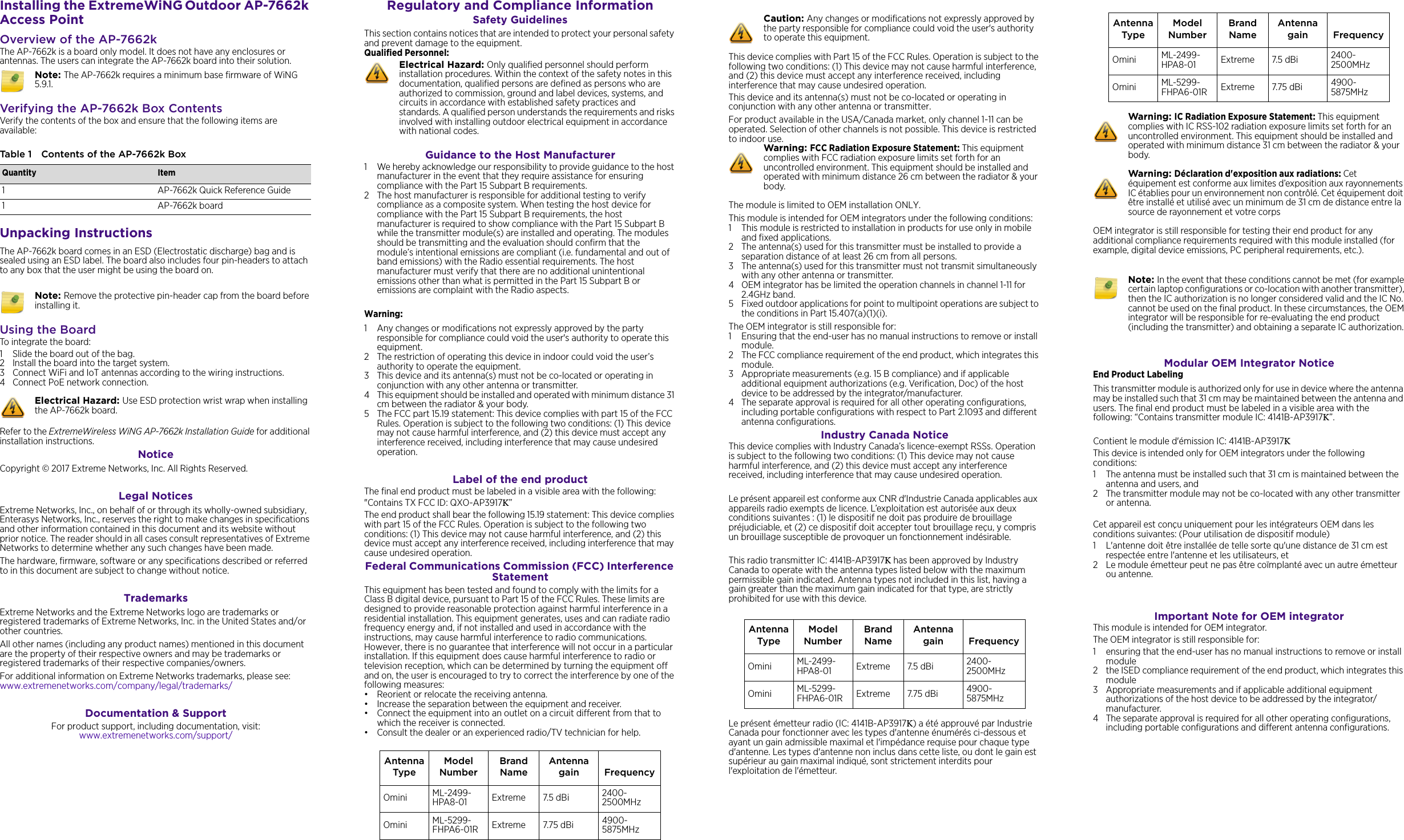 Installing the ExtremeWiNG Outdoor AP-7662k Access PointOverview of the AP-7662kThe AP-7662k is a board only model. It does not have any enclosures or antennas. The users can integrate the AP-7662k board into their solution. Verifying the AP-7662k Box ContentsVerify the contents of the box and ensure that the following items are available:Unpacking InstructionsThe AP-7662k board comes in an ESD (Electrostatic discharge) bag and is sealed using an ESD label. The board also includes four pin-headers to attach to any box that the user might be using the board on. Using the BoardTo integrate the board:1 Slide the board out of the bag.2 Install the board into the target system.3 Connect WiFi and IoT antennas according to the wiring instructions.4 Connect PoE network connection. Refer to the ExtremeWireless WiNG AP-7662k Installation Guide for additional installation instructions. Notice Copyright © 2017 Extreme Networks, Inc. All Rights Reserved.Legal NoticesExtreme Networks, Inc., on behalf of or through its wholly-owned subsidiary, Enterasys Networks, Inc., reserves the right to make changes in specifications and other information contained in this document and its website without prior notice. The reader should in all cases consult representatives of Extreme Networks to determine whether any such changes have been made.The hardware, firmware, software or any specifications described or referred to in this document are subject to change without notice.TrademarksExtreme Networks and the Extreme Networks logo are trademarks or registered trademarks of Extreme Networks, Inc. in the United States and/or other countries. All other names (including any product names) mentioned in this document are the property of their respective owners and may be trademarks or registered trademarks of their respective companies/owners.For additional information on Extreme Networks trademarks, please see: www.extremenetworks.com/company/legal/trademarks/Documentation &amp; SupportFor product support, including documentation, visit: www.extremenetworks.com/support/Note: The AP-7662k requires a minimum base firmware of WiNG 5.9.1.Table 1 Contents of the AP-7662k BoxQuantity Item1 AP-7662k Quick Reference Guide1 AP-7662k board Note: Remove the protective pin-header cap from the board before installing it.Electrical Hazard: Use ESD protection wrist wrap when installing the AP-7662k board. Regulatory and Compliance InformationSafety GuidelinesThis section contains notices that are intended to protect your personal safety and prevent damage to the equipment.Qualified Personnel:Guidance to the Host Manufacturer1 We hereby acknowledge our responsibility to provide guidance to the host manufacturer in the event that they require assistance for ensuring compliance with the Part 15 Subpart B requirements.2 The host manufacturer is responsible for additional testing to verify compliance as a composite system. When testing the host device for compliance with the Part 15 Subpart B requirements, the host manufacturer is required to show compliance with the Part 15 Subpart B while the transmitter module(s) are installed and operating. The modules should be transmitting and the evaluation should confirm that the module’s intentional emissions are compliant (i.e. fundamental and out of band emissions) with the Radio essential requirements. The host manufacturer must verify that there are no additional unintentional emissions other than what is permitted in the Part 15 Subpart B or emissions are complaint with the Radio aspects.Warning:1 Any changes or modifications not expressly approved by the party responsible for compliance could void the user&apos;s authority to operate this equipment.2 The restriction of operating this device in indoor could void the user’s authority to operate the equipment.3 This device and its antenna(s) must not be co-located or operating in conjunction with any other antenna or transmitter.4 This equipment should be installed and operated with minimum distance 31 cm between the radiator &amp; your body.5 The FCC part 15.19 statement: This device complies with part 15 of the FCC Rules. Operation is subject to the following two conditions: (1) This device may not cause harmful interference, and (2) this device must accept any interference received, including interference that may cause undesired operation.Label of the end productThe final end product must be labeled in a visible area with the following:&quot;Contains TX FCC ID: QXO-AP3917K”The end product shall bear the following 15.19 statement: This device complies with part 15 of the FCC Rules. Operation is subject to the following two conditions: (1) This device may not cause harmful interference, and (2) this device must accept any interference received, including interference that may cause undesired operation.Federal Communications Commission (FCC) Interference Statement This equipment has been tested and found to comply with the limits for a Class B digital device, pursuant to Part 15 of the FCC Rules. These limits are designed to provide reasonable protection against harmful interference in a residential installation. This equipment generates, uses and can radiate radio frequency energy and, if not installed and used in accordance with the instructions, may cause harmful interference to radio communications. However, there is no guarantee that interference will not occur in a particular installation. If this equipment does cause harmful interference to radio or television reception, which can be determined by turning the equipment off and on, the user is encouraged to try to correct the interference by one of the following measures:• Reorient or relocate the receiving antenna.• Increase the separation between the equipment and receiver.• Connect the equipment into an outlet on a circuit different from that towhich the receiver is connected.• Consult the dealer or an experienced radio/TV technician for help.Electrical Hazard: Only qualified personnel should perform installation procedures. Within the context of the safety notes in this documentation, qualified persons are defined as persons who are authorized to commission, ground and label devices, systems, and circuits in accordance with established safety practices and standards. A qualified person understands the requirements and risks involved with installing outdoor electrical equipment in accordance with national codes.Antenna TypeModel NumberBrand NameAntenna gain FrequencyOmini ML-2499-HPA8-01 Extreme 7.5 dBi  2400-2500MHzOmini ML-5299-FHPA6-01R Extreme 7.75 dBi 4900-5875MHzThis device complies with Part 15 of the FCC Rules. Operation is subject to the following two conditions: (1) This device may not cause harmful interference, and (2) this device must accept any interference received, including interference that may cause undesired operation.This device and its antenna(s) must not be co-located or operating in conjunction with any other antenna or transmitter.For product available in the USA/Canada market, only channel 1~11 can be operated. Selection of other channels is not possible. This device is restricted to indoor use.The module is limited to OEM installation ONLY.This module is intended for OEM integrators under the following conditions:1 This module is restricted to installation in products for use only in mobile and fixed applications.2 The antenna(s) used for this transmitter must be installed to provide a separation distance of at least 26 cm from all persons.3 The antenna(s) used for this transmitter must not transmit simultaneously with any other antenna or transmitter.4 OEM integrator has be limited the operation channels in channel 1-11 for 2.4GHz band. 5 Fixed outdoor applications for point to multipoint operations are subject to the conditions in Part 15.407(a)(1)(i).The OEM integrator is still responsible for:1 Ensuring that the end-user has no manual instructions to remove or install module. 2 The FCC compliance requirement of the end product, which integrates this module.3 Appropriate measurements (e.g. 15 B compliance) and if applicable additional equipment authorizations (e.g. Verification, Doc) of the host device to be addressed by the integrator/manufacturer.4 The separate approval is required for all other operating configurations, including portable configurations with respect to Part 2.1093 and different antenna configurations.Industry Canada Notice This device complies with Industry Canada’s licence-exempt RSSs. Operation is subject to the following two conditions: (1) This device may not cause harmful interference, and (2) this device must accept any interference received, including interference that may cause undesired operation.Le présent appareil est conforme aux CNR d&apos;Industrie Canada applicables auxappareils radio exempts de licence. L’exploitation est autorisée aux deux conditions suivantes : (1) le dispositif ne doit pas produire de brouillage préjudiciable, et (2) ce dispositif doit accepter tout brouillage reçu, y compris un brouillage susceptible de provoquer un fonctionnement indésirable. This radio transmitter IC: 4141B-AP3917K has been approved by Industry Canada to operate with the antenna types listed below with the maximum permissible gain indicated. Antenna types not included in this list, having a gain greater than the maximum gain indicated for that type, are strictly prohibited for use with this device.Le présent émetteur radio (IC: 4141B-AP3917K) a été approuvé par Industrie Canada pour fonctionner avec les types d&apos;antenne énumérés ci-dessous et ayant un gain admissible maximal et l&apos;impédance requise pour chaque type d&apos;antenne. Les types d&apos;antenne non inclus dans cette liste, ou dont le gain est supérieur au gain maximal indiqué, sont strictement interdits pour l&apos;exploitation de l&apos;émetteur.Caution: Any changes or modifications not expressly approved by the party responsible for compliance could void the user&apos;s authority to operate this equipment.Warning: FCC Radiation Exposure Statement: This equipment complies with FCC radiation exposure limits set forth for an uncontrolled environment. This equipment should be installed and operated with minimum distance 26 cm between the radiator &amp; your body.Antenna TypeModel NumberBrand NameAntenna gain FrequencyOmini ML-2499-HPA8-01 Extreme 7.5 dBi  2400-2500MHzOmini ML-5299-FHPA6-01R Extreme 7.75 dBi 4900-5875MHzOEM integrator is still responsible for testing their end product for any additional compliance requirements required with this module installed (for example, digital device emissions, PC peripheral requirements, etc.).Modular OEM Integrator NoticeEnd Product LabelingThis transmitter module is authorized only for use in device where the antenna may be installed such that 31 cm may be maintained between the antenna and users. The final end product must be labeled in a visible area with the following: “Contains transmitter module IC: 4141B-AP3917K”.Contient le module d&apos;émission IC: 4141B-AP3917KThis device is intended only for OEM integrators under the following conditions:1 The antenna must be installed such that 31 cm is maintained between the antenna and users, and 2 The transmitter module may not be co-located with any other transmitter or antenna.Cet appareil est conçu uniquement pour les intégrateurs OEM dans les conditions suivantes: (Pour utilisation de dispositif module)1 L&apos;antenne doit être installée de telle sorte qu&apos;une distance de 31 cm est respectée entre l&apos;antenne et les utilisateurs, et 2 Le module émetteur peut ne pas être coïmplanté avec un autre émetteur ou antenne.Important Note for OEM integratorThis module is intended for OEM integrator.The OEM integrator is still responsible for: 1 ensuring that the end-user has no manual instructions to remove or install module 2 the ISED compliance requirement of the end product, which integrates this module3 Appropriate measurements and if applicable additional equipment authorizations of the host device to be addressed by the integrator/manufacturer.4 The separate approval is required for all other operating configurations, including portable configurations and different antenna configurations.Antenna TypeModel NumberBrand NameAntenna gain FrequencyOmini ML-2499-HPA8-01 Extreme 7.5 dBi  2400-2500MHzOmini ML-5299-FHPA6-01R Extreme 7.75 dBi 4900-5875MHzWarning: IC Radiation Exposure Statement: This equipment complies with IC RSS-102 radiation exposure limits set forth for an uncontrolled environment. This equipment should be installed and operated with minimum distance 31 cm between the radiator &amp; your body.Warning: Déclaration d&apos;exposition aux radiations: Cet équipement est conforme aux limites d’exposition aux rayonnements IC établies pour un environnement non contrôlé. Cet équipement doit être installé et utilisé avec un minimum de 31 cm de distance entre la source de rayonnement et votre corpsNote: In the event that these conditions cannot be met (for example certain laptop configurations or co-location with another transmitter), then the IC authorization is no longer considered valid and the IC No. cannot be used on the final product. In these circumstances, the OEM integrator will be responsible for re-evaluating the end product (including the transmitter) and obtaining a separate IC authorization.