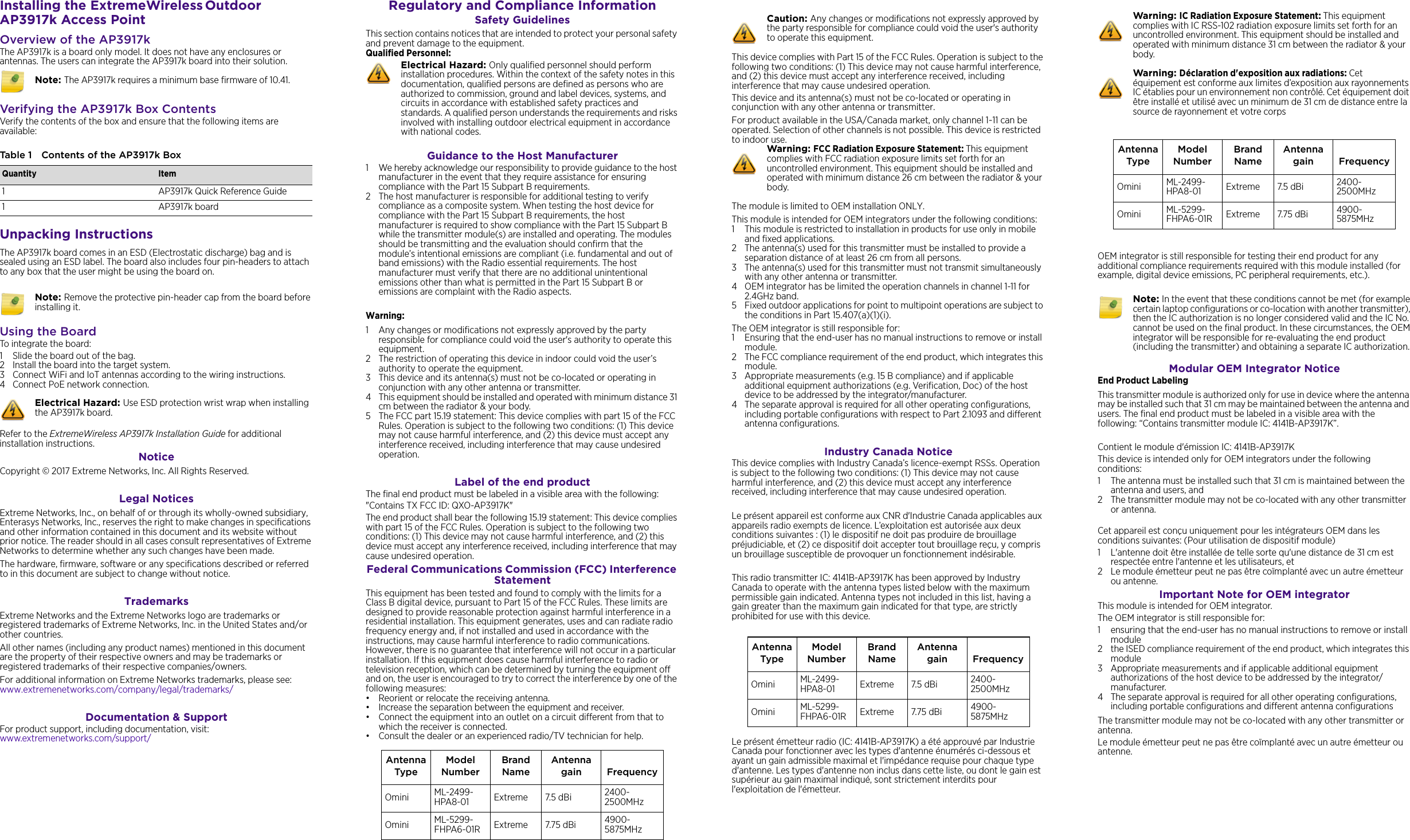 Installing the ExtremeWireless Outdoor AP3917k Access PointOverview of the AP3917kThe AP3917k is a board only model. It does not have any enclosures or antennas. The users can integrate the AP3917k board into their solution. Verifying the AP3917k Box ContentsVerify the contents of the box and ensure that the following items are available:Unpacking InstructionsThe AP3917k board comes in an ESD (Electrostatic discharge) bag and is sealed using an ESD label. The board also includes four pin-headers to attach to any box that the user might be using the board on. Using the BoardTo integrate the board:1 Slide the board out of the bag.2 Install the board into the target system.3 Connect WiFi and IoT antennas according to the wiring instructions.4 Connect PoE network connection. Refer to the ExtremeWireless AP3917k Installation Guide for additional installation instructions. Notice Copyright © 2017 Extreme Networks, Inc. All Rights Reserved.Legal NoticesExtreme Networks, Inc., on behalf of or through its wholly-owned subsidiary, Enterasys Networks, Inc., reserves the right to make changes in specifications and other information contained in this document and its website without prior notice. The reader should in all cases consult representatives of Extreme Networks to determine whether any such changes have been made.The hardware, firmware, software or any specifications described or referred to in this document are subject to change without notice.TrademarksExtreme Networks and the Extreme Networks logo are trademarks or registered trademarks of Extreme Networks, Inc. in the United States and/or other countries. All other names (including any product names) mentioned in this document are the property of their respective owners and may be trademarks or registered trademarks of their respective companies/owners.For additional information on Extreme Networks trademarks, please see: www.extremenetworks.com/company/legal/trademarks/Documentation &amp; SupportFor product support, including documentation, visit: www.extremenetworks.com/support/Note: The AP3917k requires a minimum base firmware of 10.41.Table 1 Contents of the AP3917k BoxQuantity Item1AP3917k Quick Reference Guide1AP3917k board Note: Remove the protective pin-header cap from the board before installing it.Electrical Hazard: Use ESD protection wrist wrap when installing the AP3917k board. Regulatory and Compliance InformationSafety GuidelinesThis section contains notices that are intended to protect your personal safety and prevent damage to the equipment.Qualified Personnel:Guidance to the Host Manufacturer1 We hereby acknowledge our responsibility to provide guidance to the host manufacturer in the event that they require assistance for ensuring compliance with the Part 15 Subpart B requirements.2 The host manufacturer is responsible for additional testing to verify compliance as a composite system. When testing the host device for compliance with the Part 15 Subpart B requirements, the host manufacturer is required to show compliance with the Part 15 Subpart B while the transmitter module(s) are installed and operating. The modules should be transmitting and the evaluation should confirm that the module’s intentional emissions are compliant (i.e. fundamental and out of band emissions) with the Radio essential requirements. The host manufacturer must verify that there are no additional unintentional emissions other than what is permitted in the Part 15 Subpart B or emissions are complaint with the Radio aspects.Warning:1 Any changes or modifications not expressly approved by the party responsible for compliance could void the user&apos;s authority to operate this equipment.2 The restriction of operating this device in indoor could void the user’s authority to operate the equipment.3 This device and its antenna(s) must not be co-located or operating in conjunction with any other antenna or transmitter.4 This equipment should be installed and operated with minimum distance 31 cm between the radiator &amp; your body.5 The FCC part 15.19 statement: This device complies with part 15 of the FCC Rules. Operation is subject to the following two conditions: (1) This device may not cause harmful interference, and (2) this device must accept any interference received, including interference that may cause undesired operation.Label of the end productThe final end product must be labeled in a visible area with the following:&quot;Contains TX FCC ID: QXO-AP3917K&quot;The end product shall bear the following 15.19 statement: This device complies with part 15 of the FCC Rules. Operation is subject to the following two conditions: (1) This device may not cause harmful interference, and (2) this device must accept any interference received, including interference that may cause undesired operation.Federal Communications Commission (FCC) Interference Statement This equipment has been tested and found to comply with the limits for a Class B digital device, pursuant to Part 15 of the FCC Rules. These limits are designed to provide reasonable protection against harmful interference in a residential installation. This equipment generates, uses and can radiate radio frequency energy and, if not installed and used in accordance with the instructions, may cause harmful interference to radio communications. However, there is no guarantee that interference will not occur in a particular installation. If this equipment does cause harmful interference to radio or television reception, which can be determined by turning the equipment off and on, the user is encouraged to try to correct the interference by one of the following measures:• Reorient or relocate the receiving antenna.• Increase the separation between the equipment and receiver.• Connect the equipment into an outlet on a circuit different from that to which the receiver is connected.• Consult the dealer or an experienced radio/TV technician for help.Electrical Hazard: Only qualified personnel should perform installation procedures. Within the context of the safety notes in this documentation, qualified persons are defined as persons who are authorized to commission, ground and label devices, systems, and circuits in accordance with established safety practices and standards. A qualified person understands the requirements and risks involved with installing outdoor electrical equipment in accordance with national codes.Antenna TypeModel NumberBrand NameAntenna gain FrequencyOmini ML-2499-HPA8-01 Extreme 7.5 dBi  2400-2500MHzOmini ML-5299-FHPA6-01R Extreme 7.75 dBi 4900-5875MHzThis device complies with Part 15 of the FCC Rules. Operation is subject to the following two conditions: (1) This device may not cause harmful interference, and (2) this device must accept any interference received, including interference that may cause undesired operation.This device and its antenna(s) must not be co-located or operating in conjunction with any other antenna or transmitter.For product available in the USA/Canada market, only channel 1~11 can be operated. Selection of other channels is not possible. This device is restricted to indoor use.The module is limited to OEM installation ONLY.This module is intended for OEM integrators under the following conditions:1 This module is restricted to installation in products for use only in mobile and fixed applications.2 The antenna(s) used for this transmitter must be installed to provide a separation distance of at least 26 cm from all persons.3 The antenna(s) used for this transmitter must not transmit simultaneously with any other antenna or transmitter.4 OEM integrator has be limited the operation channels in channel 1-11 for 2.4GHz band. 5 Fixed outdoor applications for point to multipoint operations are subject to the conditions in Part 15.407(a)(1)(i).The OEM integrator is still responsible for:1 Ensuring that the end-user has no manual instructions to remove or install module. 2 The FCC compliance requirement of the end product, which integrates this module.3 Appropriate measurements (e.g. 15 B compliance) and if applicable additional equipment authorizations (e.g. Verification, Doc) of the host device to be addressed by the integrator/manufacturer.4 The separate approval is required for all other operating configurations, including portable configurations with respect to Part 2.1093 and different antenna configurations.Industry Canada Notice This device complies with Industry Canada’s licence-exempt RSSs. Operation is subject to the following two conditions: (1) This device may not cause harmful interference, and (2) this device must accept any interference received, including interference that may cause undesired operation.Le présent appareil est conforme aux CNR d&apos;Industrie Canada applicables aux appareils radio exempts de licence. L’exploitation est autorisée aux deux conditions suivantes : (1) le dispositif ne doit pas produire de brouillage préjudiciable, et (2) ce dispositif doit accepter tout brouillage reçu, y compris un brouillage susceptible de provoquer un fonctionnement indésirable. This radio transmitter IC: 4141B-AP3917K has been approved by Industry Canada to operate with the antenna types listed below with the maximum permissible gain indicated. Antenna types not included in this list, having a gain greater than the maximum gain indicated for that type, are strictly prohibited for use with this device.Le présent émetteur radio (IC: 4141B-AP3917K) a été approuvé par Industrie Canada pour fonctionner avec les types d&apos;antenne énumérés ci-dessous et ayant un gain admissible maximal et l&apos;impédance requise pour chaque type d&apos;antenne. Les types d&apos;antenne non inclus dans cette liste, ou dont le gain est supérieur au gain maximal indiqué, sont strictement interdits pour l&apos;exploitation de l&apos;émetteur.Caution: Any changes or modifications not expressly approved by the party responsible for compliance could void the user&apos;s authority to operate this equipment.Warning: FCC Radiation Exposure Statement: This equipment complies with FCC radiation exposure limits set forth for an uncontrolled environment. This equipment should be installed and operated with minimum distance 26 cm between the radiator &amp; your body.Antenna TypeModel NumberBrand NameAntenna gain FrequencyOmini ML-2499-HPA8-01 Extreme 7.5 dBi  2400-2500MHzOmini ML-5299-FHPA6-01R Extreme 7.75 dBi 4900-5875MHzOEM integrator is still responsible for testing their end product for any additional compliance requirements required with this module installed (for example, digital device emissions, PC peripheral requirements, etc.).Modular OEM Integrator NoticeEnd Product LabelingThis transmitter module is authorized only for use in device where the antenna may be installed such that 31 cm may be maintained between the antenna and users. The final end product must be labeled in a visible area with the following: “Contains transmitter module IC: 4141B-AP3917K”.Contient le module d&apos;émission IC: 4141B-AP3917KThis device is intended only for OEM integrators under the following conditions:1 The antenna must be installed such that 31 cm is maintained between the antenna and users, and 2 The transmitter module may not be co-located with any other transmitter or antenna.Cet appareil est conçu uniquement pour les intégrateurs OEM dans les conditions suivantes: (Pour utilisation de dispositif module)1 L&apos;antenne doit être installée de telle sorte qu&apos;une distance de 31 cm est respectée entre l&apos;antenne et les utilisateurs, et 2 Le module émetteur peut ne pas être coïmplanté avec un autre émetteur ou antenne.Important Note for OEM integratorThis module is intended for OEM integrator.The OEM integrator is still responsible for: 1 ensuring that the end-user has no manual instructions to remove or install module 2 the ISED compliance requirement of the end product, which integrates this module3 Appropriate measurements and if applicable additional equipment authorizations of the host device to be addressed by the integrator/manufacturer.4 The separate approval is required for all other operating configurations, including portable configurations and different antenna configurationsThe transmitter module may not be co-located with any other transmitter or antenna.Le module émetteur peut ne pas être coïmplanté avec un autre émetteur ou antenne.Warning: IC Radiation Exposure Statement: This equipment complies with IC RSS-102 radiation exposure limits set forth for an uncontrolled environment. This equipment should be installed and operated with minimum distance 31 cm between the radiator &amp; your body.Warning: Déclaration d&apos;exposition aux radiations: Cet équipement est conforme aux limites d’exposition aux rayonnements IC établies pour un environnement non contrôlé. Cet équipement doit être installé et utilisé avec un minimum de 31 cm de distance entre la source de rayonnement et votre corpsAntenna TypeModel NumberBrand NameAntenna gain FrequencyOmini ML-2499-HPA8-01 Extreme 7.5 dBi  2400-2500MHzOmini ML-5299-FHPA6-01R Extreme 7.75 dBi 4900-5875MHzNote: In the event that these conditions cannot be met (for example certain laptop configurations or co-location with another transmitter), then the IC authorization is no longer considered valid and the IC No. cannot be used on the final product. In these circumstances, the OEM integrator will be responsible for re-evaluating the end product (including the transmitter) and obtaining a separate IC authorization.