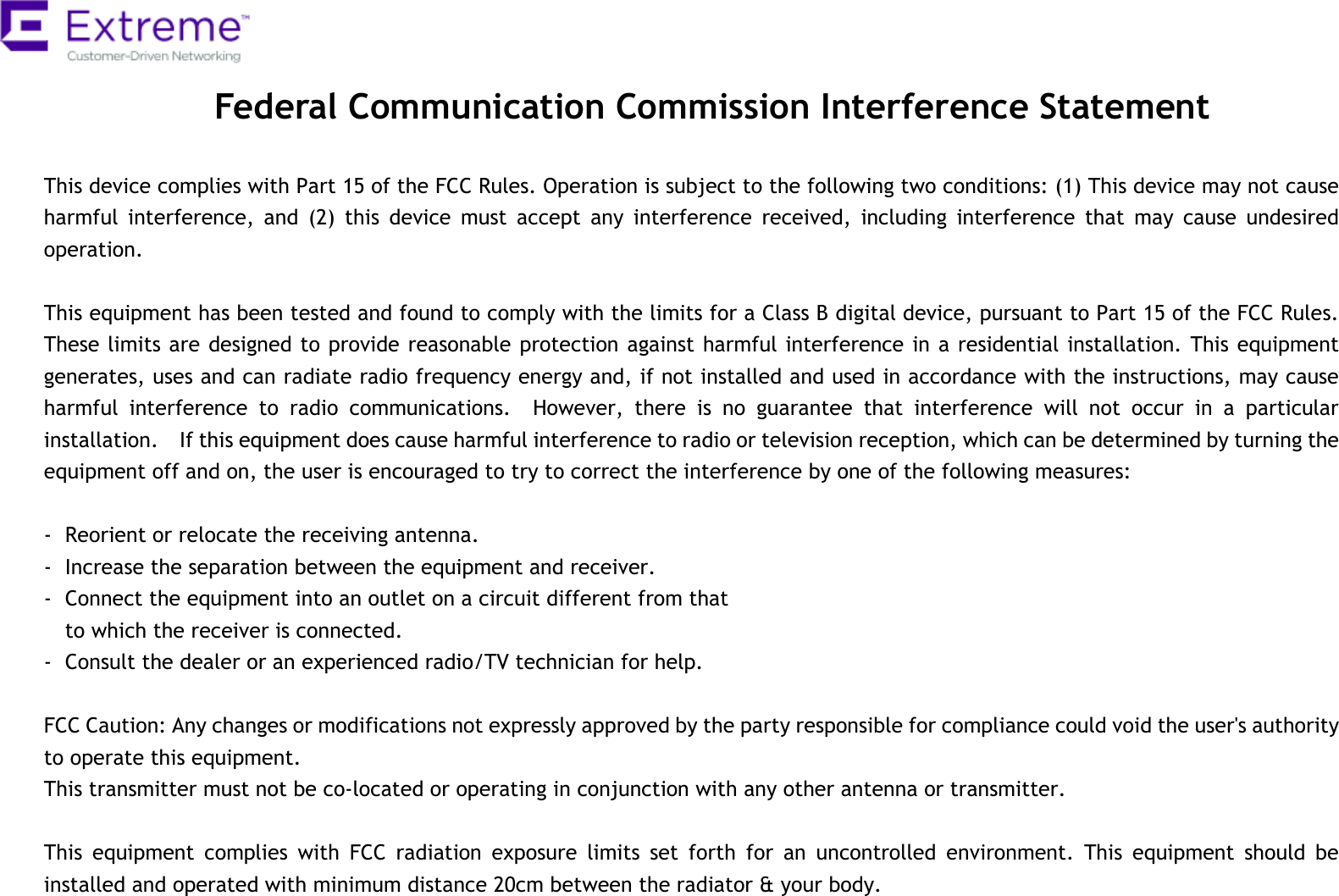  Federal Communication Commission Interference Statement  This device complies with Part 15 of the FCC Rules. Operation is subject to the following two conditions: (1) This device may not cause harmful  interference,  and  (2)  this  device  must  accept  any  interference  received,  including  interference  that  may  cause  undesired operation.  This equipment has been tested and found to comply with the limits for a Class B digital device, pursuant to Part 15 of the FCC Rules.   These limits are designed to provide reasonable protection against harmful interference in a residential installation. This equipment generates, uses and can radiate radio frequency energy and, if not installed and used in accordance with the instructions, may cause harmful  interference  to  radio  communications.    However,  there  is  no  guarantee  that  interference  will  not  occur  in  a  particular installation.    If this equipment does cause harmful interference to radio or television reception, which can be determined by turning the equipment off and on, the user is encouraged to try to correct the interference by one of the following measures:  -  Reorient or relocate the receiving antenna. -  Increase the separation between the equipment and receiver. -  Connect the equipment into an outlet on a circuit different from that to which the receiver is connected. -  Consult the dealer or an experienced radio/TV technician for help.  FCC Caution: Any changes or modifications not expressly approved by the party responsible for compliance could void the user&apos;s authority to operate this equipment. This transmitter must not be co-located or operating in conjunction with any other antenna or transmitter.    This  equipment  complies  with  FCC  radiation  exposure  limits  set  forth  for  an  uncontrolled  environment.  This  equipment  should  be installed and operated with minimum distance 20cm between the radiator &amp; your body. 