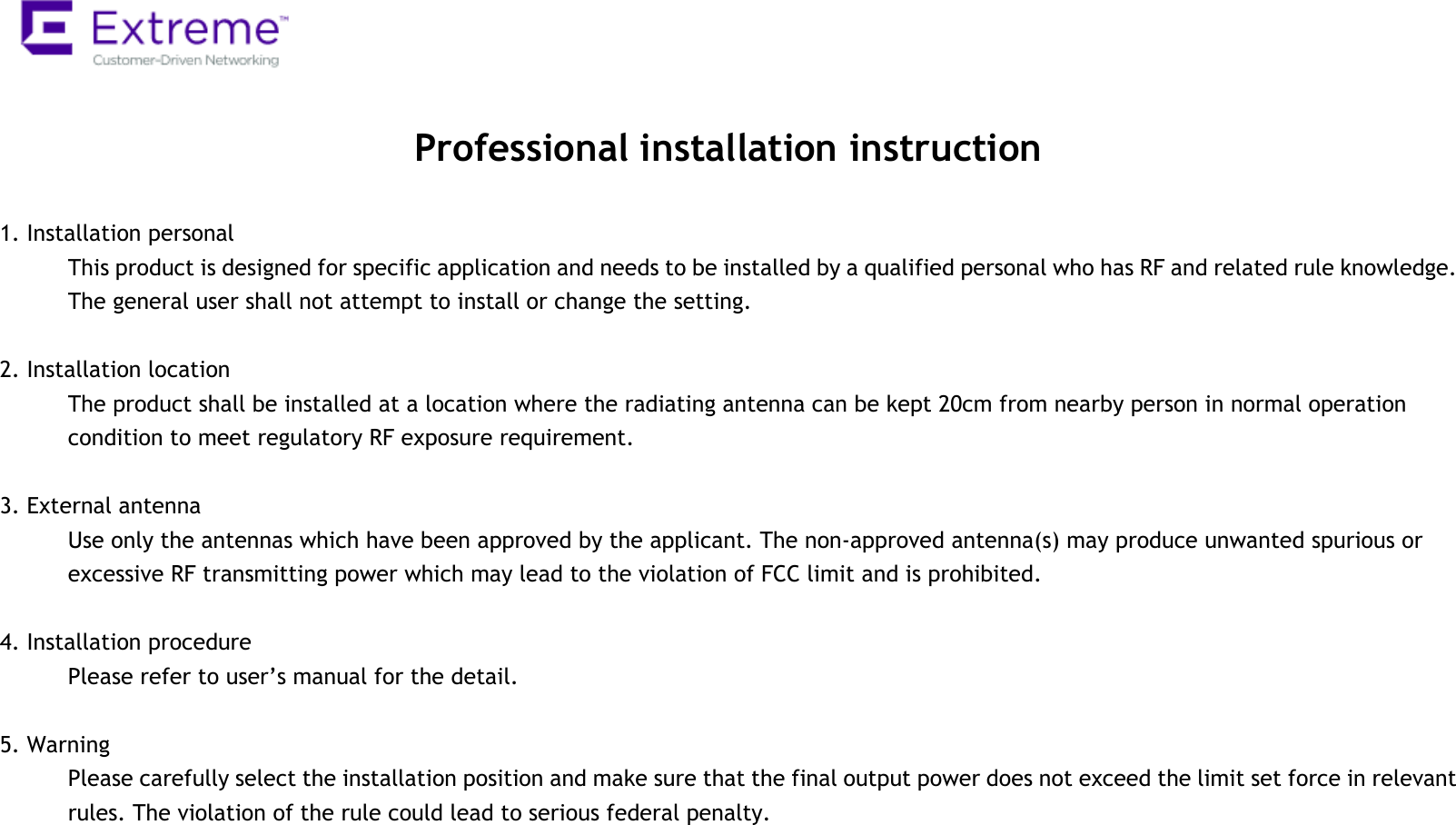   Professional installation instruction  1. Installation personal   This product is designed for specific application and needs to be installed by a qualified personal who has RF and related rule knowledge. The general user shall not attempt to install or change the setting.  2. Installation location   The product shall be installed at a location where the radiating antenna can be kept 20cm from nearby person in normal operation condition to meet regulatory RF exposure requirement.  3. External antenna   Use only the antennas which have been approved by the applicant. The non-approved antenna(s) may produce unwanted spurious or excessive RF transmitting power which may lead to the violation of FCC limit and is prohibited.  4. Installation procedure   Please refer to user’s manual for the detail.  5. Warning   Please carefully select the installation position and make sure that the final output power does not exceed the limit set force in relevant rules. The violation of the rule could lead to serious federal penalty.  