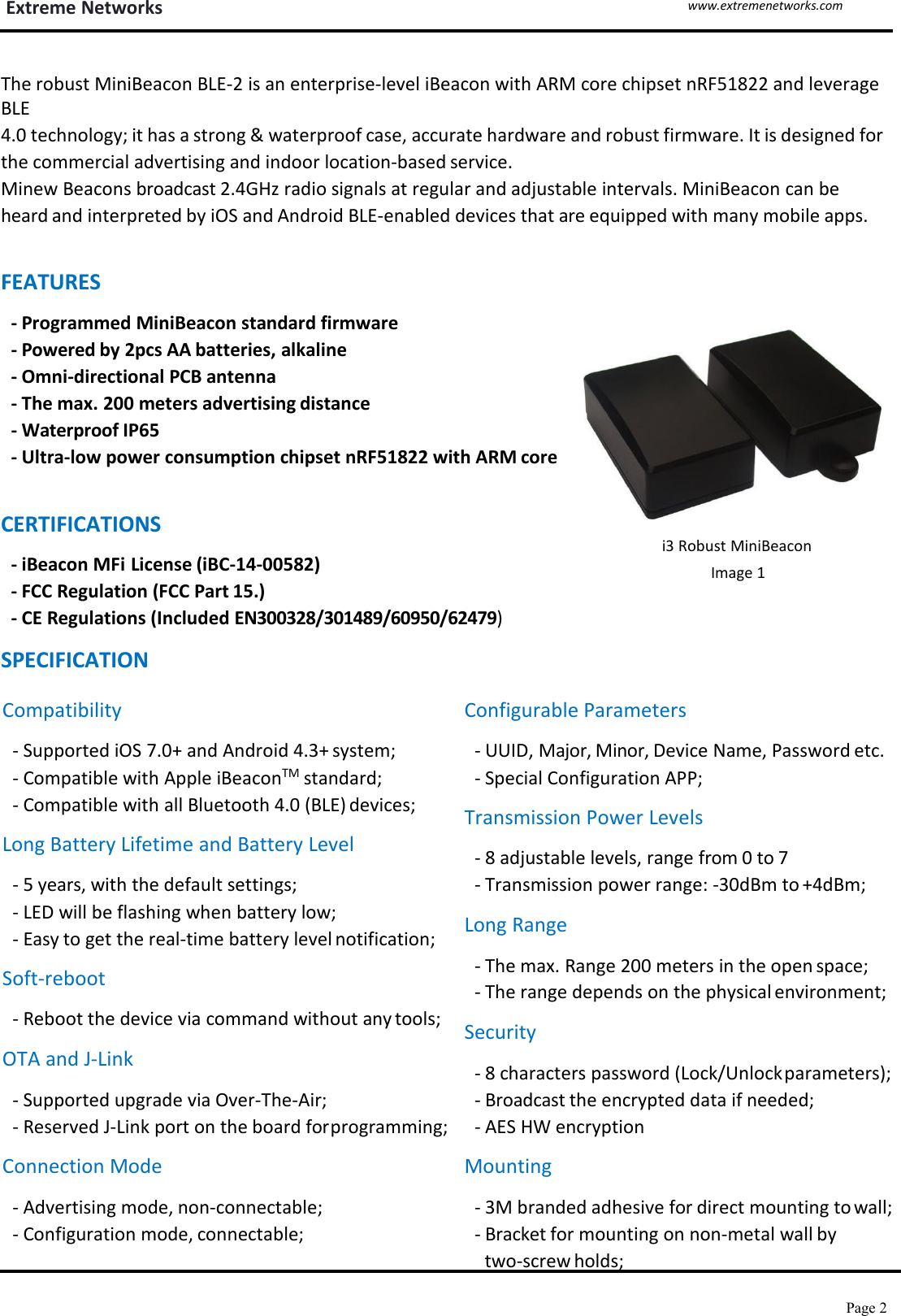 Extreme Networkswww.extremenetworks.comPage 2`The robust MiniBeacon BLE-2 is an enterprise-level iBeacon with ARM core chipset nRF51822 and leverageBLE4.0 technology; it has a strong &amp; waterproof case, accurate hardware and robust firmware. It is designed forthe commercial advertising and indoor location-based service.Minew Beacons broadcast 2.4GHz radio signals at regular and adjustable intervals. MiniBeacon can beheard and interpreted by iOS and Android BLE-enabled devices that are equipped with many mobile apps.FEATURES- Programmed MiniBeacon standard firmware- Powered by 2pcs AA batteries, alkaline- Omni-directional PCB antenna- The max. 200 meters advertising distance- Waterproof IP65- Ultra-low power consumption chipset nRF51822 with ARM coreCERTIFICATIONS- iBeacon MFi License (iBC-14-00582)- FCC Regulation (FCC Part 15.)- CE Regulations (Included EN300328/301489/60950/62479)SPECIFICATIONi3 Robust MiniBeaconImage 1Compatibility- Supported iOS 7.0+ and Android 4.3+ system;- Compatible with Apple iBeaconTM standard;- Compatible with all Bluetooth 4.0 (BLE) devices;Long Battery Lifetime and Battery Level- 5 years, with the default settings;- LED will be flashing when battery low;- Easy to get the real-time battery level notification;Soft-reboot- Reboot the device via command without any tools;OTA and J-Link- Supported upgrade via Over-The-Air;- Reserved J-Link port on the board forprogramming;Connection Mode- Advertising mode, non-connectable;- Configuration mode, connectable;Configurable Parameters- UUID, Major, Minor, Device Name, Password etc.- Special Configuration APP;Transmission Power Levels- 8 adjustable levels, range from 0 to 7- Transmission power range: -30dBm to +4dBm;Long Range- The max. Range 200 meters in the open space;- The range depends on the physical environment;Security- 8 characters password (Lock/Unlockparameters);- Broadcast the encrypted data if needed;- AES HW encryptionMounting- 3M branded adhesive for direct mounting to wall;- Bracket for mounting on non-metal wall bytwo-screw holds;