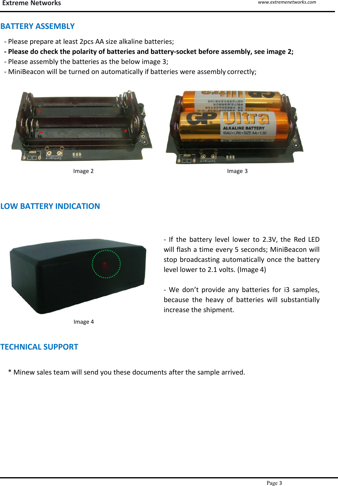 Extreme Networkswww.extremenetworks.comPage 3`BATTERY ASSEMBLY- Please prepare at least 2pcs AA size alkaline batteries;- Please do check the polarity of batteries and battery-socket before assembly, see image 2;- Please assembly the batteries as the below image 3;- MiniBeacon will be turned on automatically if batteries were assembly correctly;Image 2 Image 3LOW BATTERY INDICATION- If the battery level lower to 2.3V, the Red LEDwill flash a time every 5 seconds; MiniBeacon willstop broadcasting automatically once the batterylevel lower to 2.1 volts. (Image 4)Image 4TECHNICAL SUPPORT- We don’t provide any batteries for i3 samples,because the heavy of batteries will substantiallyincrease the shipment.* Minew sales team will send you these documents after the sample arrived.