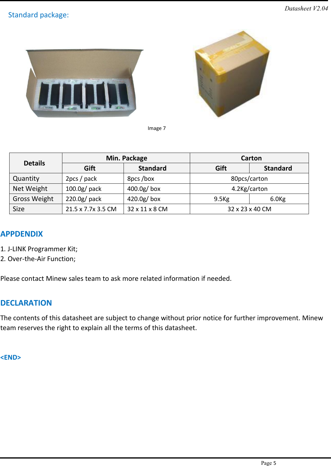 Page 5Standard package:Image 7Datasheet V2.04DetailsMin. PackageCartonGiftStandardGiftStandardQuantity2pcs / pack8pcs /box80pcs/cartonNet Weight100.0g/ pack400.0g/ box4.2Kg/cartonGross Weight220.0g/ pack420.0g/ box9.5Kg6.0KgSize21.5 x 7.7x 3.5 CM32 x 11 x 8 CM32 x 23 x 40 CMAPPDENDIX1. J-LINK Programmer Kit;2. Over-the-Air Function;Please contact Minew sales team to ask more related information if needed.DECLARATIONThe contents of this datasheet are subject to change without prior notice for further improvement. Minewteam reserves the right to explain all the terms of this datasheet.&lt;END&gt;