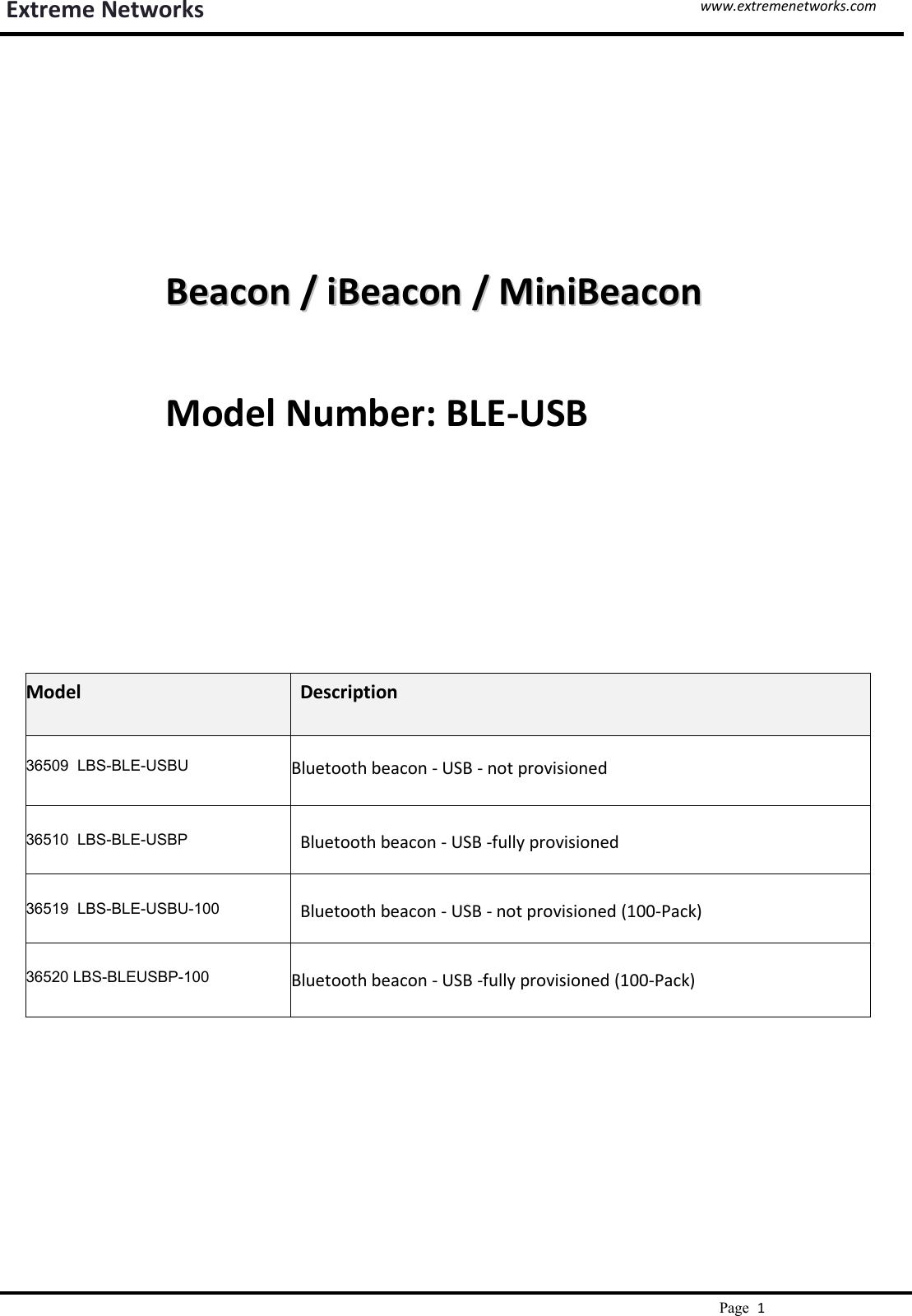 www.extremenetworks.comExtreme NetworksPage1BeaconBeacon //iBeaconiBeacon //MiniBeaconMiniBeaconModel Number: BLE-USBModelDescription36509 LBS-BLE-USBUBluetooth beacon - USB - not provisioned36510 LBS-BLE-USBPBluetooth beacon - USB -fully provisioned36519 LBS-BLE-USBU-100Bluetooth beacon - USB - not provisioned (100-Pack)36520 LBS-BLEUSBP-100Bluetooth beacon - USB -fully provisioned (100-Pack)