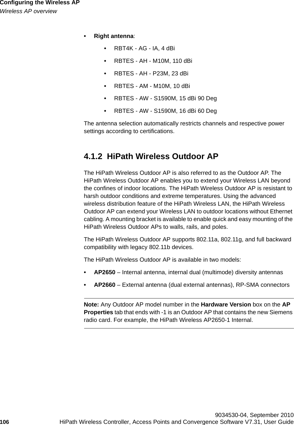 Configuring the Wireless APhwc_apstartup.fmWireless AP overview 9034530-04, September 2010106 HiPath Wireless Controller, Access Points and Convergence Software V7.31, User Guide        • Right antenna:•RBT4K - AG - IA, 4 dBi•RBTES - AH - M10M, 110 dBi•RBTES - AH - P23M, 23 dBi•RBTES - AM - M10M, 10 dBi•RBTES - AW - S1590M, 15 dBi 90 Deg•RBTES - AW - S1590M, 16 dBi 60 DegThe antenna selection automatically restricts channels and respective power settings according to certifications.4.1.2  HiPath Wireless Outdoor APThe HiPath Wireless Outdoor AP is also referred to as the Outdoor AP. The HiPath Wireless Outdoor AP enables you to extend your Wireless LAN beyond the confines of indoor locations. The HiPath Wireless Outdoor AP is resistant to harsh outdoor conditions and extreme temperatures. Using the advanced wireless distribution feature of the HiPath Wireless LAN, the HiPath Wireless Outdoor AP can extend your Wireless LAN to outdoor locations without Ethernet cabling. A mounting bracket is available to enable quick and easy mounting of the HiPath Wireless Outdoor APs to walls, rails, and poles.The HiPath Wireless Outdoor AP supports 802.11a, 802.11g, and full backward compatibility with legacy 802.11b devices. The HiPath Wireless Outdoor AP is available in two models:•AP2650 – Internal antenna, internal dual (multimode) diversity antennas•AP2660 – External antenna (dual external antennas), RP-SMA connectorsNote: Any Outdoor AP model number in the Hardware Version box on the AP Properties tab that ends with -1 is an Outdoor AP that contains the new Siemens radio card. For example, the HiPath Wireless AP2650-1 Internal.