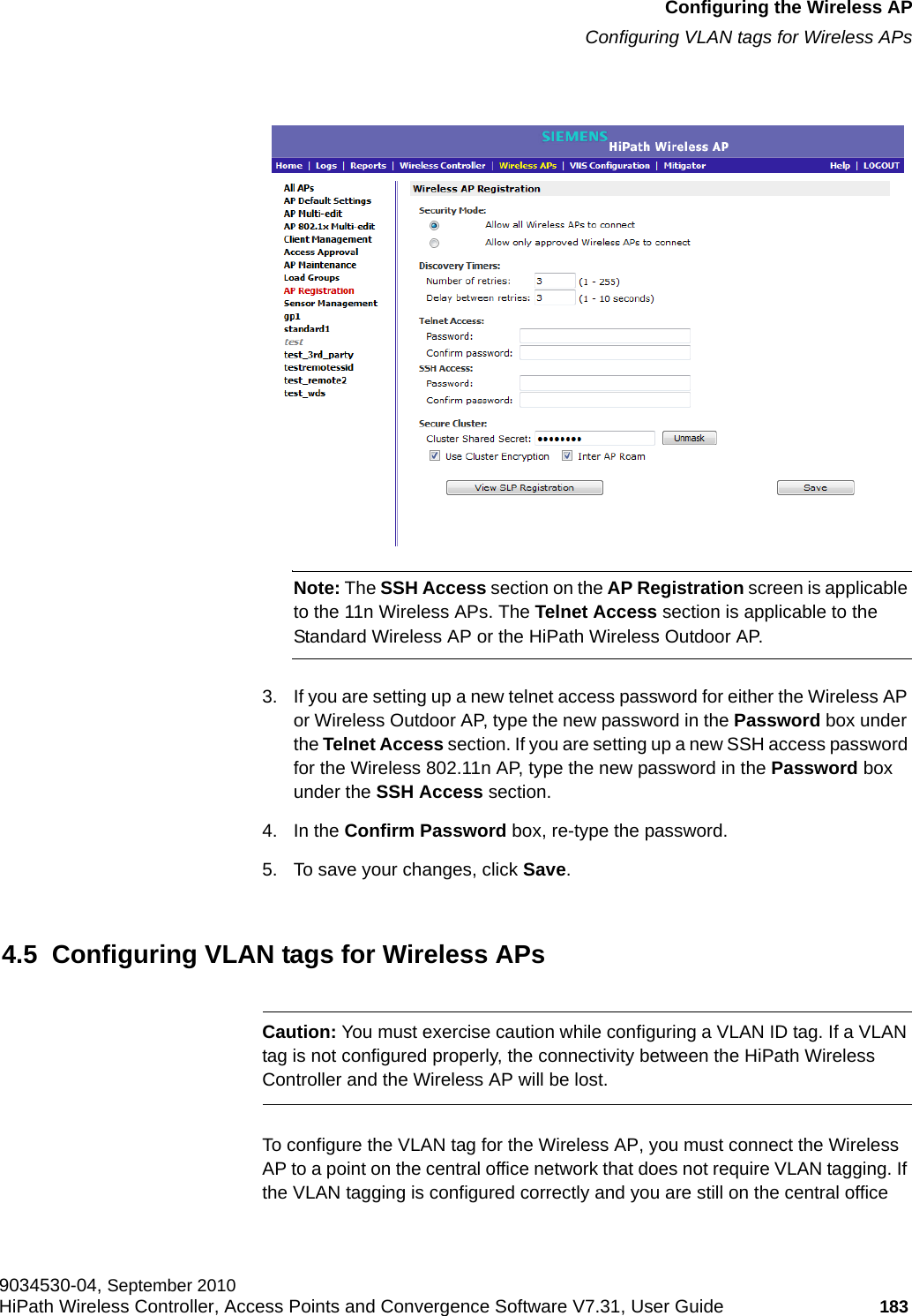 hwc_apstartup.fmConfiguring the Wireless APConfiguring VLAN tags for Wireless APs9034530-04, September 2010HiPath Wireless Controller, Access Points and Convergence Software V7.31, User Guide 183         Note: The SSH Access section on the AP Registration screen is applicable to the 11n Wireless APs. The Telnet Access section is applicable to the Standard Wireless AP or the HiPath Wireless Outdoor AP.3. If you are setting up a new telnet access password for either the Wireless AP or Wireless Outdoor AP, type the new password in the Password box under the Telnet Access section. If you are setting up a new SSH access password for the Wireless 802.11n AP, type the new password in the Password box under the SSH Access section.4. In the Confirm Password box, re-type the password.5. To save your changes, click Save.4.5  Configuring VLAN tags for Wireless APsCaution: You must exercise caution while configuring a VLAN ID tag. If a VLAN tag is not configured properly, the connectivity between the HiPath Wireless Controller and the Wireless AP will be lost.To configure the VLAN tag for the Wireless AP, you must connect the Wireless AP to a point on the central office network that does not require VLAN tagging. If the VLAN tagging is configured correctly and you are still on the central office 