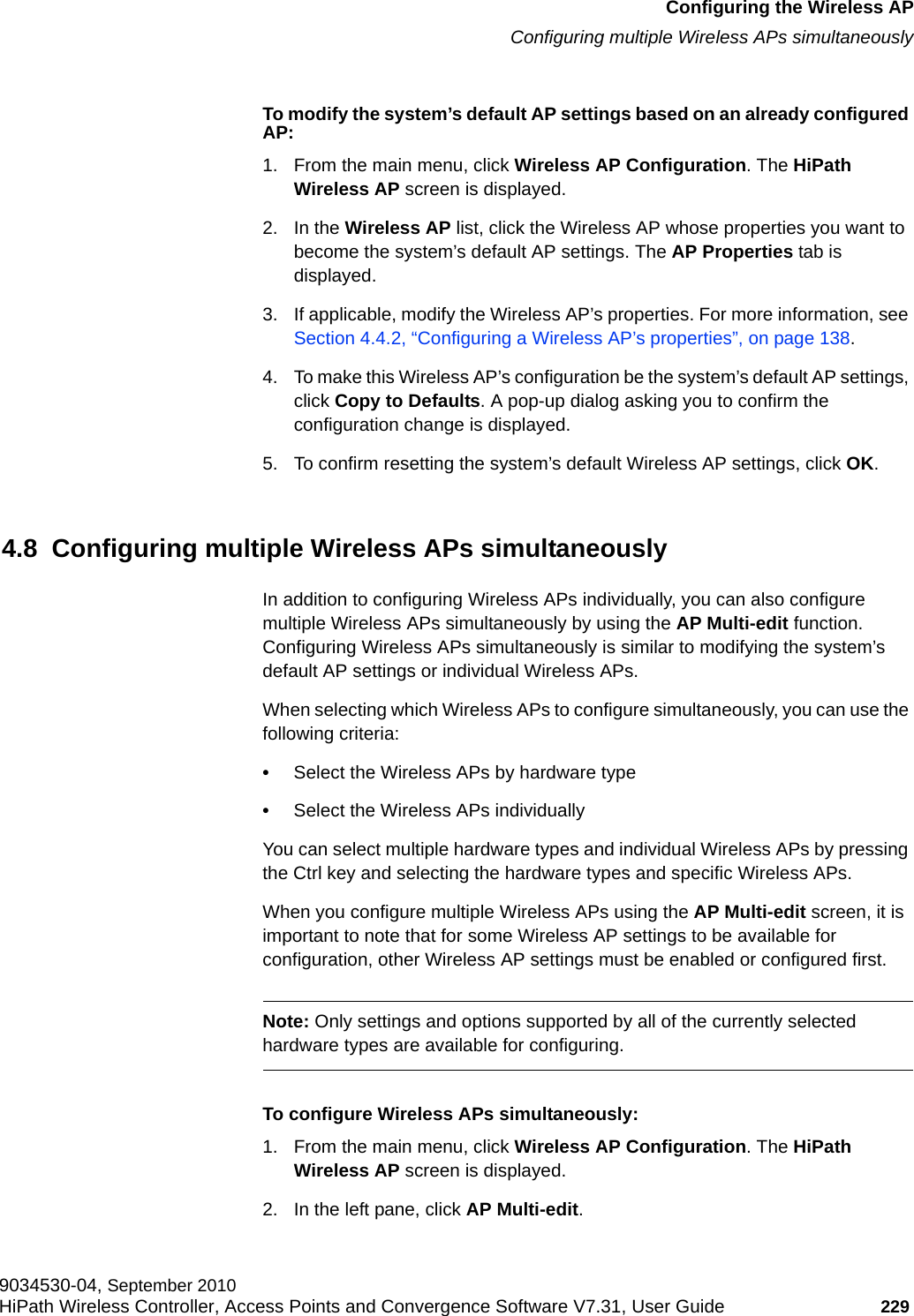 hwc_apstartup.fmConfiguring the Wireless APConfiguring multiple Wireless APs simultaneously9034530-04, September 2010HiPath Wireless Controller, Access Points and Convergence Software V7.31, User Guide 229         To modify the system’s default AP settings based on an already configured AP:1. From the main menu, click Wireless AP Configuration. The HiPath Wireless AP screen is displayed.2. In the Wireless AP list, click the Wireless AP whose properties you want to become the system’s default AP settings. The AP Properties tab is displayed.3. If applicable, modify the Wireless AP’s properties. For more information, see Section 4.4.2, “Configuring a Wireless AP’s properties”, on page 138.4. To make this Wireless AP’s configuration be the system’s default AP settings, click Copy to Defaults. A pop-up dialog asking you to confirm the configuration change is displayed.5. To confirm resetting the system’s default Wireless AP settings, click OK.4.8  Configuring multiple Wireless APs simultaneouslyIn addition to configuring Wireless APs individually, you can also configure multiple Wireless APs simultaneously by using the AP Multi-edit function. Configuring Wireless APs simultaneously is similar to modifying the system’s default AP settings or individual Wireless APs. When selecting which Wireless APs to configure simultaneously, you can use the following criteria:•Select the Wireless APs by hardware type•Select the Wireless APs individuallyYou can select multiple hardware types and individual Wireless APs by pressing the Ctrl key and selecting the hardware types and specific Wireless APs.When you configure multiple Wireless APs using the AP Multi-edit screen, it is important to note that for some Wireless AP settings to be available for configuration, other Wireless AP settings must be enabled or configured first.Note: Only settings and options supported by all of the currently selected hardware types are available for configuring.To configure Wireless APs simultaneously:1. From the main menu, click Wireless AP Configuration. The HiPath Wireless AP screen is displayed.2. In the left pane, click AP Multi-edit.
