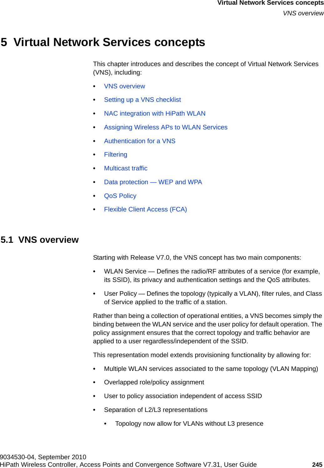 hwc_vnsintro.fm9034530-04, September 2010HiPath Wireless Controller, Access Points and Convergence Software V7.31, User Guide 245      Virtual Network Services conceptsVNS overview5  Virtual Network Services conceptsThis chapter introduces and describes the concept of Virtual Network Services (VNS), including:•VNS overview•Setting up a VNS checklist•NAC integration with HiPath WLAN•Assigning Wireless APs to WLAN Services•Authentication for a VNS•Filtering•Multicast traffic•Data protection — WEP and WPA•QoS Policy•Flexible Client Access (FCA)5.1  VNS overviewStarting with Release V7.0, the VNS concept has two main components:•WLAN Service — Defines the radio/RF attributes of a service (for example, its SSID), its privacy and authentication settings and the QoS attributes.•User Policy — Defines the topology (typically a VLAN), filter rules, and Class of Service applied to the traffic of a station.Rather than being a collection of operational entities, a VNS becomes simply the binding between the WLAN service and the user policy for default operation. The policy assignment ensures that the correct topology and traffic behavior are applied to a user regardless/independent of the SSID.This representation model extends provisioning functionality by allowing for:•Multiple WLAN services associated to the same topology (VLAN Mapping)•Overlapped role/policy assignment•User to policy association independent of access SSID •Separation of L2/L3 representations•Topology now allow for VLANs without L3 presence