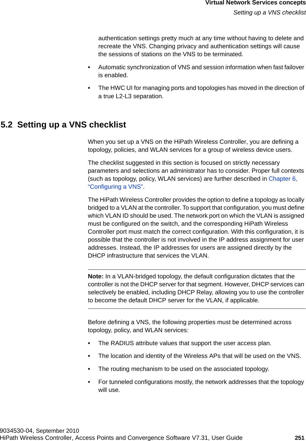 hwc_vnsintro.fmVirtual Network Services conceptsSetting up a VNS checklist9034530-04, September 2010HiPath Wireless Controller, Access Points and Convergence Software V7.31, User Guide 251         authentication settings pretty much at any time without having to delete and recreate the VNS. Changing privacy and authentication settings will cause the sessions of stations on the VNS to be terminated.•Automatic synchronization of VNS and session information when fast failover is enabled.•The HWC UI for managing ports and topologies has moved in the direction of a true L2-L3 separation. 5.2  Setting up a VNS checklistWhen you set up a VNS on the HiPath Wireless Controller, you are defining a topology, policies, and WLAN services for a group of wireless device users. The checklist suggested in this section is focused on strictly necessary parameters and selections an administrator has to consider. Proper full contexts (such as topology, policy, WLAN services) are further described in Chapter 6, “Configuring a VNS”.The HiPath Wireless Controller provides the option to define a topology as locally bridged to a VLAN at the controller. To support that configuration, you must define which VLAN ID should be used. The network port on which the VLAN is assigned must be configured on the switch, and the corresponding HiPath Wireless Controller port must match the correct configuration. With this configuration, it is possible that the controller is not involved in the IP address assignment for user addresses. Instead, the IP addresses for users are assigned directly by the DHCP infrastructure that services the VLAN.Note: In a VLAN-bridged topology, the default configuration dictates that the controller is not the DHCP server for that segment. However, DHCP services can selectively be enabled, including DHCP Relay, allowing you to use the controller to become the default DHCP server for the VLAN, if applicable.Before defining a VNS, the following properties must be determined across topology, policy, and WLAN services:•The RADIUS attribute values that support the user access plan.•The location and identity of the Wireless APs that will be used on the VNS.•The routing mechanism to be used on the associated topology.•For tunneled configurations mostly, the network addresses that the topology will use.