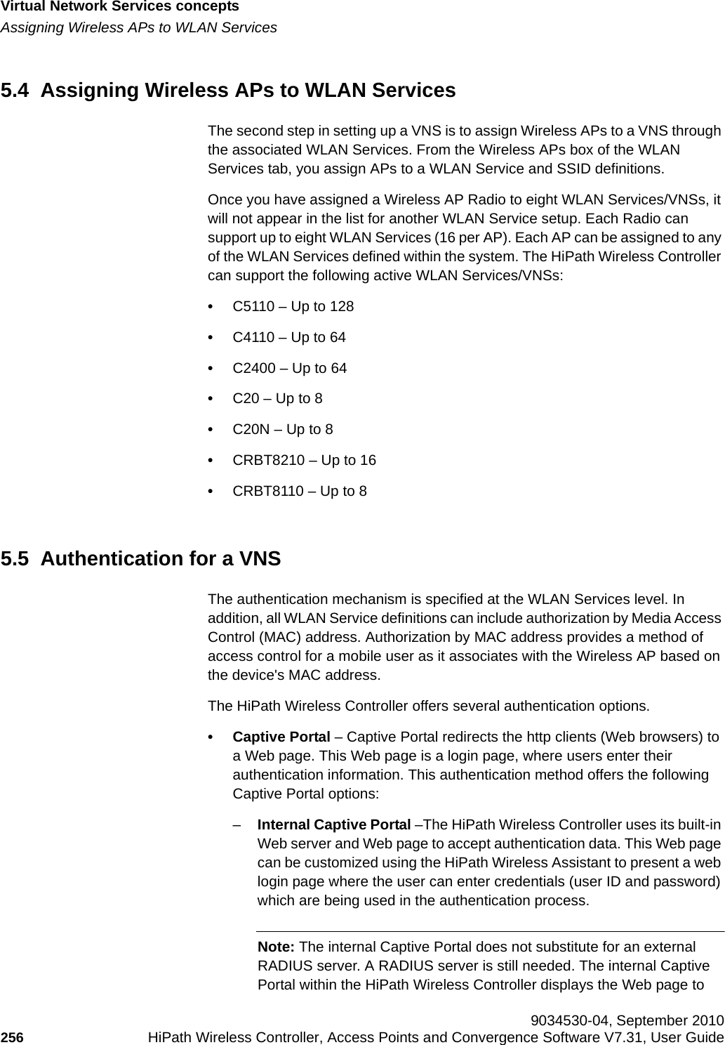 Virtual Network Services conceptshwc_vnsintro.fmAssigning Wireless APs to WLAN Services 9034530-04, September 2010256 HiPath Wireless Controller, Access Points and Convergence Software V7.31, User Guide        5.4  Assigning Wireless APs to WLAN ServicesThe second step in setting up a VNS is to assign Wireless APs to a VNS through the associated WLAN Services. From the Wireless APs box of the WLAN Services tab, you assign APs to a WLAN Service and SSID definitions. Once you have assigned a Wireless AP Radio to eight WLAN Services/VNSs, it will not appear in the list for another WLAN Service setup. Each Radio can support up to eight WLAN Services (16 per AP). Each AP can be assigned to any of the WLAN Services defined within the system. The HiPath Wireless Controller can support the following active WLAN Services/VNSs:•C5110 – Up to 128•C4110 – Up to 64 •C2400 – Up to 64 •C20 – Up to 8 •C20N – Up to 8 •CRBT8210 – Up to 16•CRBT8110 – Up to 8 5.5  Authentication for a VNSThe authentication mechanism is specified at the WLAN Services level. In addition, all WLAN Service definitions can include authorization by Media Access Control (MAC) address. Authorization by MAC address provides a method of access control for a mobile user as it associates with the Wireless AP based on the device&apos;s MAC address.The HiPath Wireless Controller offers several authentication options. • Captive Portal – Captive Portal redirects the http clients (Web browsers) to a Web page. This Web page is a login page, where users enter their authentication information. This authentication method offers the following Captive Portal options:–Internal Captive Portal –The HiPath Wireless Controller uses its built-in Web server and Web page to accept authentication data. This Web page can be customized using the HiPath Wireless Assistant to present a web login page where the user can enter credentials (user ID and password) which are being used in the authentication process.Note: The internal Captive Portal does not substitute for an external RADIUS server. A RADIUS server is still needed. The internal Captive Portal within the HiPath Wireless Controller displays the Web page to 
