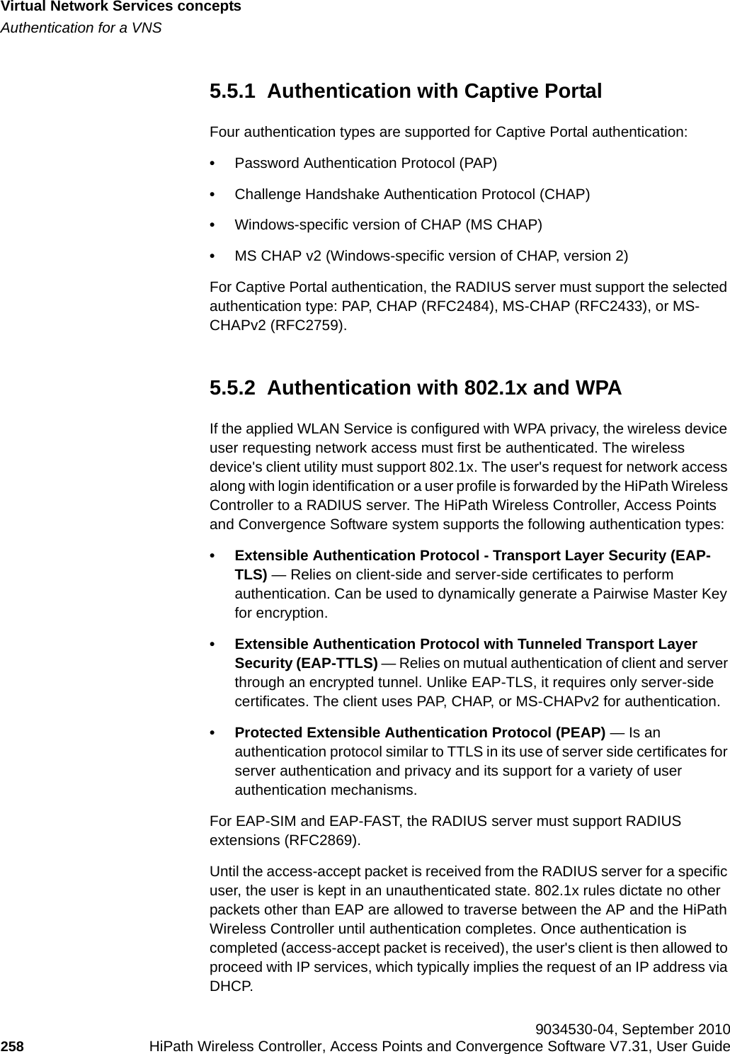Virtual Network Services conceptshwc_vnsintro.fmAuthentication for a VNS 9034530-04, September 2010258 HiPath Wireless Controller, Access Points and Convergence Software V7.31, User Guide        5.5.1  Authentication with Captive PortalFour authentication types are supported for Captive Portal authentication:•Password Authentication Protocol (PAP)•Challenge Handshake Authentication Protocol (CHAP)•Windows-specific version of CHAP (MS CHAP)•MS CHAP v2 (Windows-specific version of CHAP, version 2)For Captive Portal authentication, the RADIUS server must support the selected authentication type: PAP, CHAP (RFC2484), MS-CHAP (RFC2433), or MS-CHAPv2 (RFC2759).5.5.2  Authentication with 802.1x and WPAIf the applied WLAN Service is configured with WPA privacy, the wireless device user requesting network access must first be authenticated. The wireless device&apos;s client utility must support 802.1x. The user&apos;s request for network access along with login identification or a user profile is forwarded by the HiPath Wireless Controller to a RADIUS server. The HiPath Wireless Controller, Access Points and Convergence Software system supports the following authentication types:• Extensible Authentication Protocol - Transport Layer Security (EAP-TLS) — Relies on client-side and server-side certificates to perform authentication. Can be used to dynamically generate a Pairwise Master Key for encryption.• Extensible Authentication Protocol with Tunneled Transport Layer Security (EAP-TTLS) — Relies on mutual authentication of client and server through an encrypted tunnel. Unlike EAP-TLS, it requires only server-side certificates. The client uses PAP, CHAP, or MS-CHAPv2 for authentication.• Protected Extensible Authentication Protocol (PEAP) — Is an authentication protocol similar to TTLS in its use of server side certificates for server authentication and privacy and its support for a variety of user authentication mechanisms.For EAP-SIM and EAP-FAST, the RADIUS server must support RADIUS extensions (RFC2869).Until the access-accept packet is received from the RADIUS server for a specific user, the user is kept in an unauthenticated state. 802.1x rules dictate no other packets other than EAP are allowed to traverse between the AP and the HiPath Wireless Controller until authentication completes. Once authentication is completed (access-accept packet is received), the user&apos;s client is then allowed to proceed with IP services, which typically implies the request of an IP address via DHCP. 