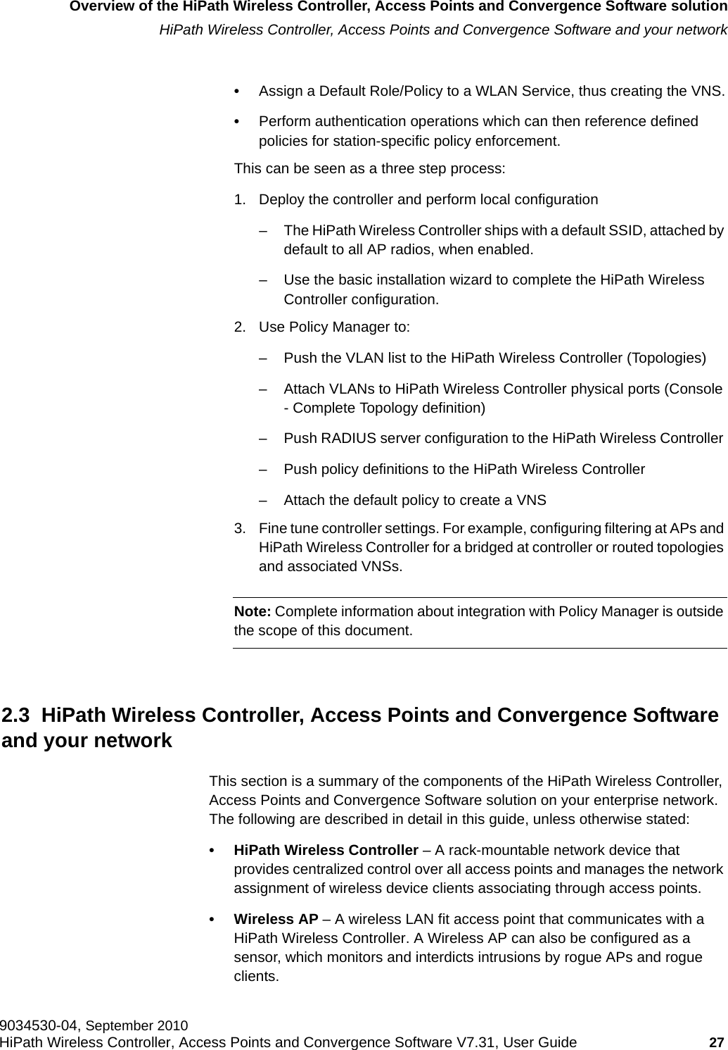 hwc_intro.fmOverview of the HiPath Wireless Controller, Access Points and Convergence Software solutionHiPath Wireless Controller, Access Points and Convergence Software and your network9034530-04, September 2010HiPath Wireless Controller, Access Points and Convergence Software V7.31, User Guide 27         •Assign a Default Role/Policy to a WLAN Service, thus creating the VNS.•Perform authentication operations which can then reference defined policies for station-specific policy enforcement.This can be seen as a three step process:1. Deploy the controller and perform local configuration– The HiPath Wireless Controller ships with a default SSID, attached by default to all AP radios, when enabled.– Use the basic installation wizard to complete the HiPath Wireless Controller configuration.2. Use Policy Manager to:– Push the VLAN list to the HiPath Wireless Controller (Topologies)– Attach VLANs to HiPath Wireless Controller physical ports (Console - Complete Topology definition)– Push RADIUS server configuration to the HiPath Wireless Controller – Push policy definitions to the HiPath Wireless Controller – Attach the default policy to create a VNS3. Fine tune controller settings. For example, configuring filtering at APs and HiPath Wireless Controller for a bridged at controller or routed topologies and associated VNSs.Note: Complete information about integration with Policy Manager is outside the scope of this document.2.3  HiPath Wireless Controller, Access Points and Convergence Software and your networkThis section is a summary of the components of the HiPath Wireless Controller, Access Points and Convergence Software solution on your enterprise network. The following are described in detail in this guide, unless otherwise stated:• HiPath Wireless Controller – A rack-mountable network device that provides centralized control over all access points and manages the network assignment of wireless device clients associating through access points.• Wireless AP – A wireless LAN fit access point that communicates with a HiPath Wireless Controller. A Wireless AP can also be configured as a sensor, which monitors and interdicts intrusions by rogue APs and rogue clients.