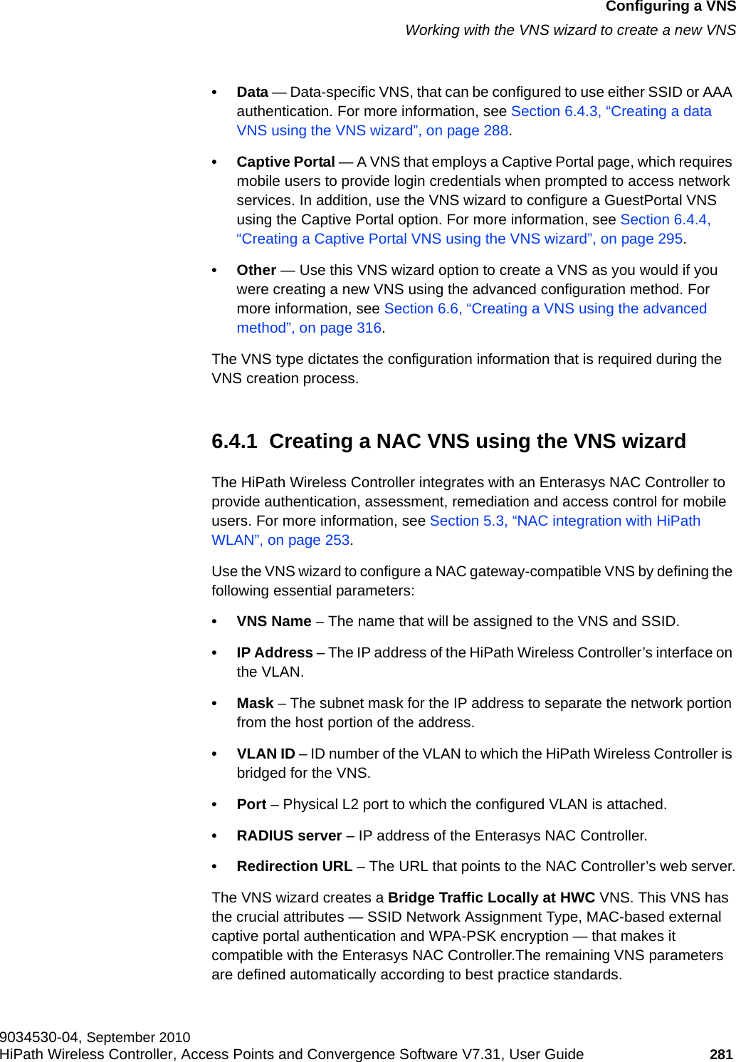 hwc_vnsconfiguration.fmConfiguring a VNSWorking with the VNS wizard to create a new VNS9034530-04, September 2010HiPath Wireless Controller, Access Points and Convergence Software V7.31, User Guide 281         •Data — Data-specific VNS, that can be configured to use either SSID or AAA authentication. For more information, see Section 6.4.3, “Creating a data VNS using the VNS wizard”, on page 288.• Captive Portal — A VNS that employs a Captive Portal page, which requires mobile users to provide login credentials when prompted to access network services. In addition, use the VNS wizard to configure a GuestPortal VNS using the Captive Portal option. For more information, see Section 6.4.4, “Creating a Captive Portal VNS using the VNS wizard”, on page 295.•Other — Use this VNS wizard option to create a VNS as you would if you were creating a new VNS using the advanced configuration method. For more information, see Section 6.6, “Creating a VNS using the advanced method”, on page 316.The VNS type dictates the configuration information that is required during the VNS creation process.6.4.1  Creating a NAC VNS using the VNS wizardThe HiPath Wireless Controller integrates with an Enterasys NAC Controller to provide authentication, assessment, remediation and access control for mobile users. For more information, see Section 5.3, “NAC integration with HiPath WLAN”, on page 253.Use the VNS wizard to configure a NAC gateway-compatible VNS by defining the following essential parameters:•VNS Name – The name that will be assigned to the VNS and SSID.•IP Address – The IP address of the HiPath Wireless Controller’s interface on the VLAN.•Mask – The subnet mask for the IP address to separate the network portion from the host portion of the address. •VLAN ID – ID number of the VLAN to which the HiPath Wireless Controller is bridged for the VNS.•Port – Physical L2 port to which the configured VLAN is attached.•RADIUS server – IP address of the Enterasys NAC Controller.• Redirection URL – The URL that points to the NAC Controller’s web server.The VNS wizard creates a Bridge Traffic Locally at HWC VNS. This VNS has the crucial attributes — SSID Network Assignment Type, MAC-based external captive portal authentication and WPA-PSK encryption — that makes it compatible with the Enterasys NAC Controller.The remaining VNS parameters are defined automatically according to best practice standards. 