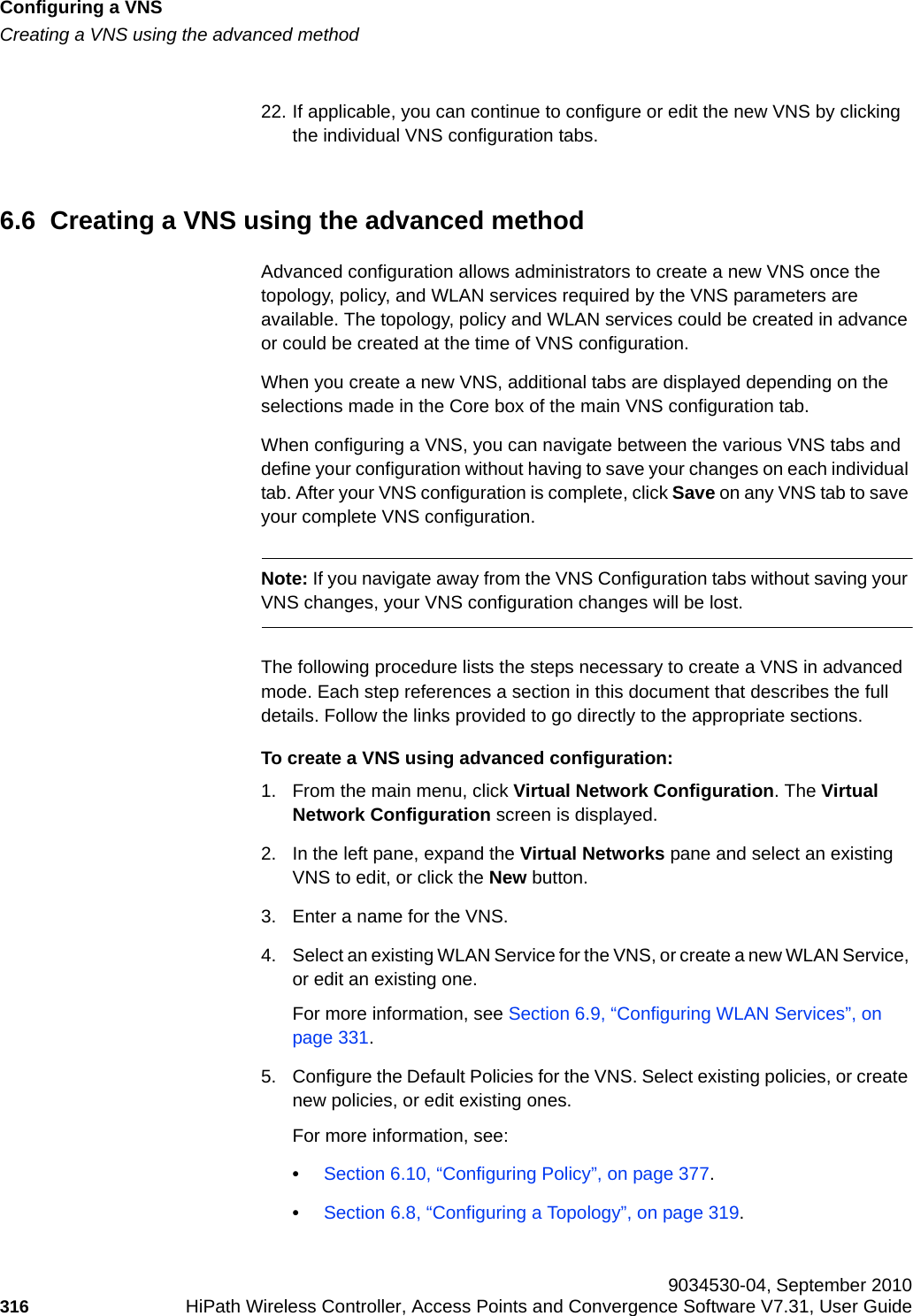 Configuring a VNShwc_vnsconfiguration.fmCreating a VNS using the advanced method 9034530-04, September 2010316 HiPath Wireless Controller, Access Points and Convergence Software V7.31, User Guide        22. If applicable, you can continue to configure or edit the new VNS by clicking the individual VNS configuration tabs.6.6  Creating a VNS using the advanced methodAdvanced configuration allows administrators to create a new VNS once the topology, policy, and WLAN services required by the VNS parameters are available. The topology, policy and WLAN services could be created in advance or could be created at the time of VNS configuration.When you create a new VNS, additional tabs are displayed depending on the selections made in the Core box of the main VNS configuration tab.When configuring a VNS, you can navigate between the various VNS tabs and define your configuration without having to save your changes on each individual tab. After your VNS configuration is complete, click Save on any VNS tab to save your complete VNS configuration.Note: If you navigate away from the VNS Configuration tabs without saving your VNS changes, your VNS configuration changes will be lost.The following procedure lists the steps necessary to create a VNS in advanced mode. Each step references a section in this document that describes the full details. Follow the links provided to go directly to the appropriate sections.To create a VNS using advanced configuration:1. From the main menu, click Virtual Network Configuration. The Virtual Network Configuration screen is displayed.2. In the left pane, expand the Virtual Networks pane and select an existing VNS to edit, or click the New button.3. Enter a name for the VNS.4. Select an existing WLAN Service for the VNS, or create a new WLAN Service, or edit an existing one.For more information, see Section 6.9, “Configuring WLAN Services”, on page 331.5. Configure the Default Policies for the VNS. Select existing policies, or create new policies, or edit existing ones.For more information, see:•Section 6.10, “Configuring Policy”, on page 377.•Section 6.8, “Configuring a Topology”, on page 319.
