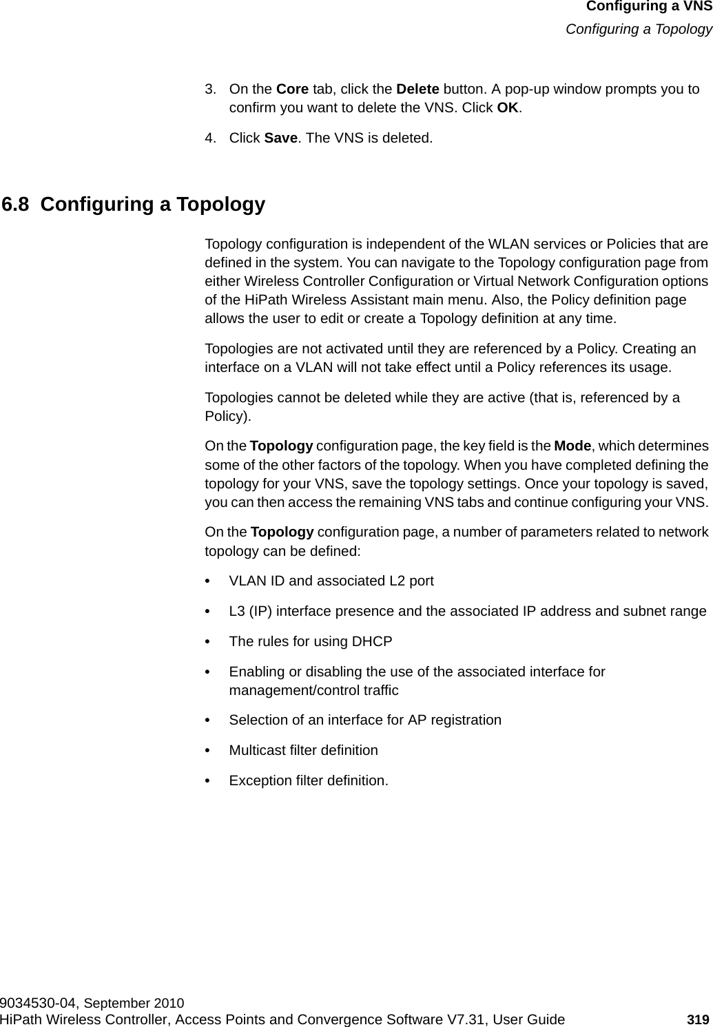 hwc_vnsconfiguration.fmConfiguring a VNSConfiguring a Topology9034530-04, September 2010HiPath Wireless Controller, Access Points and Convergence Software V7.31, User Guide 319         3. On the Core tab, click the Delete button. A pop-up window prompts you to confirm you want to delete the VNS. Click OK.4. Click Save. The VNS is deleted.6.8  Configuring a TopologyTopology configuration is independent of the WLAN services or Policies that are defined in the system. You can navigate to the Topology configuration page from either Wireless Controller Configuration or Virtual Network Configuration options of the HiPath Wireless Assistant main menu. Also, the Policy definition page allows the user to edit or create a Topology definition at any time.Topologies are not activated until they are referenced by a Policy. Creating an interface on a VLAN will not take effect until a Policy references its usage.Topologies cannot be deleted while they are active (that is, referenced by a Policy).On the Topology configuration page, the key field is the Mode, which determines some of the other factors of the topology. When you have completed defining the topology for your VNS, save the topology settings. Once your topology is saved, you can then access the remaining VNS tabs and continue configuring your VNS. On the Topology configuration page, a number of parameters related to network topology can be defined:•VLAN ID and associated L2 port•L3 (IP) interface presence and the associated IP address and subnet range•The rules for using DHCP•Enabling or disabling the use of the associated interface for management/control traffic•Selection of an interface for AP registration•Multicast filter definition•Exception filter definition.