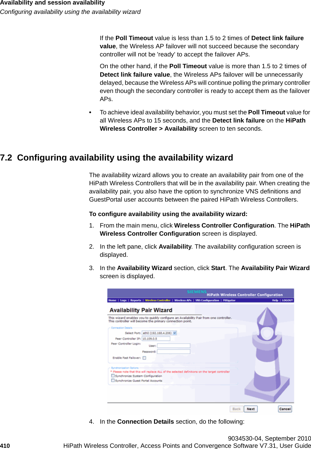 Availability and session availabilityhwc_fastfailover.fmConfiguring availability using the availability wizard 9034530-04, September 2010410 HiPath Wireless Controller, Access Points and Convergence Software V7.31, User Guide        If the Poll Timeout value is less than 1.5 to 2 times of Detect link failure value, the Wireless AP failover will not succeed because the secondary controller will not be &apos;ready&apos; to accept the failover APs. On the other hand, if the Poll Timeout value is more than 1.5 to 2 times of Detect link failure value, the Wireless APs failover will be unnecessarily delayed, because the Wireless APs will continue polling the primary controller even though the secondary controller is ready to accept them as the failover APs.•To achieve ideal availability behavior, you must set the Poll Timeout value for all Wireless APs to 15 seconds, and the Detect link failure on the HiPath Wireless Controller &gt; Availability screen to ten seconds.7.2  Configuring availability using the availability wizardThe availability wizard allows you to create an availability pair from one of the HiPath Wireless Controllers that will be in the availability pair. When creating the availability pair, you also have the option to synchronize VNS definitions and GuestPortal user accounts between the paired HiPath Wireless Controllers.To configure availability using the availability wizard:1. From the main menu, click Wireless Controller Configuration. The HiPath Wireless Controller Configuration screen is displayed.2. In the left pane, click Availability. The availability configuration screen is displayed.3. In the Availability Wizard section, click Start. The Availability Pair Wizard screen is displayed.4. In the Connection Details section, do the following: