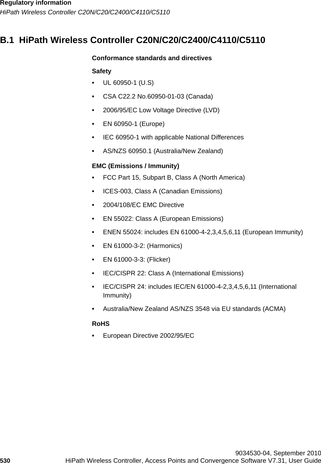 Regulatory informationhwc_appendixb.fmHiPath Wireless Controller C20N/C20/C2400/C4110/C5110 9034530-04, September 2010530 HiPath Wireless Controller, Access Points and Convergence Software V7.31, User Guide        B.1  HiPath Wireless Controller C20N/C20/C2400/C4110/C5110Conformance standards and directivesSafety•UL 60950-1 (U.S)•CSA C22.2 No.60950-01-03 (Canada)•2006/95/EC Low Voltage Directive (LVD)•EN 60950-1 (Europe)•IEC 60950-1 with applicable National Differences•AS/NZS 60950.1 (Australia/New Zealand)EMC (Emissions / Immunity)•FCC Part 15, Subpart B, Class A (North America)•ICES-003, Class A (Canadian Emissions)•2004/108/EC EMC Directive•EN 55022: Class A (European Emissions)•ENEN 55024: includes EN 61000-4-2,3,4,5,6,11 (European Immunity)•EN 61000-3-2: (Harmonics)•EN 61000-3-3: (Flicker)•IEC/CISPR 22: Class A (International Emissions)•IEC/CISPR 24: includes IEC/EN 61000-4-2,3,4,5,6,11 (International Immunity) •Australia/New Zealand AS/NZS 3548 via EU standards (ACMA)RoHS•European Directive 2002/95/EC
