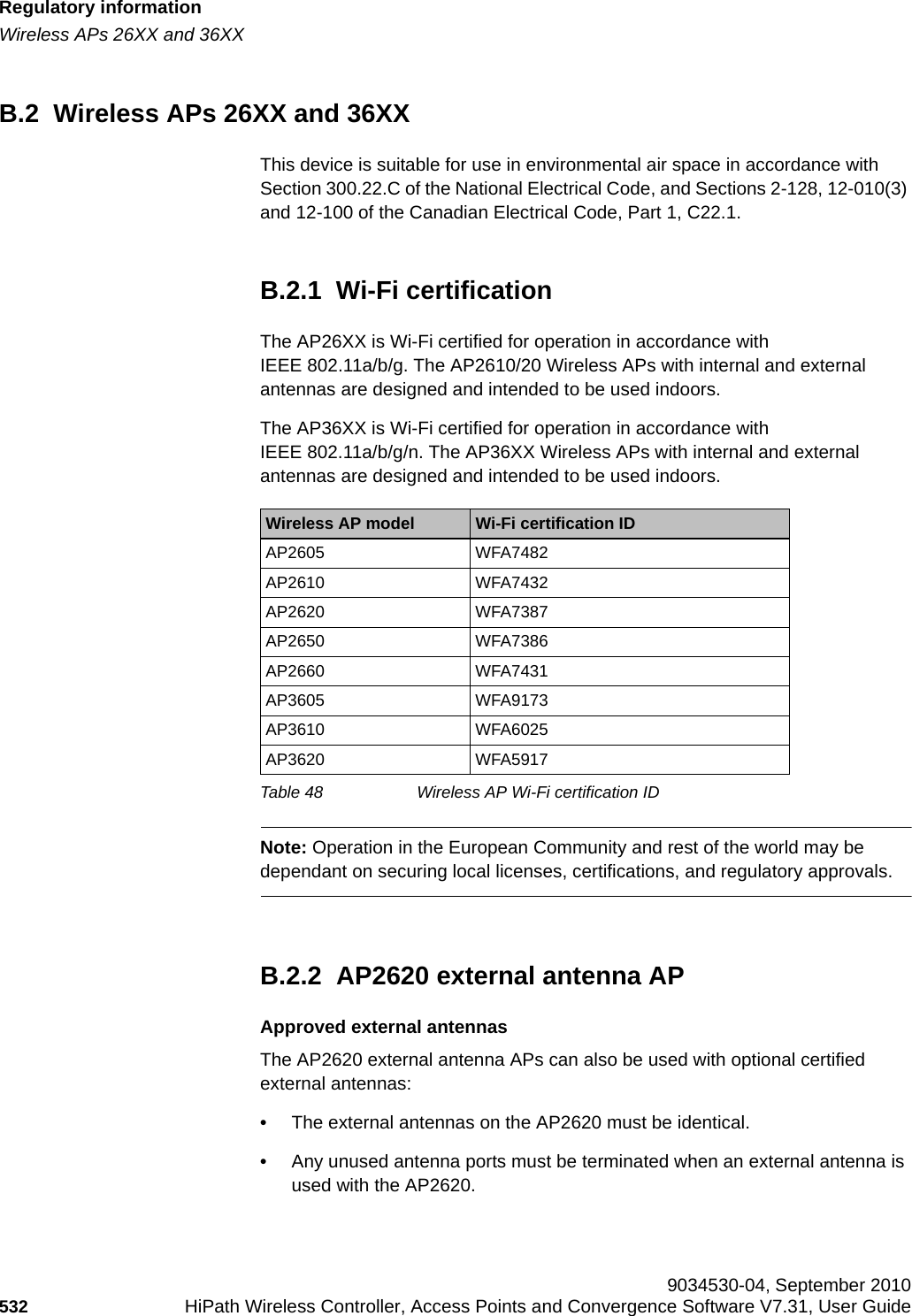Regulatory informationhwc_appendixb.fmWireless APs 26XX and 36XX 9034530-04, September 2010532 HiPath Wireless Controller, Access Points and Convergence Software V7.31, User Guide        B.2  Wireless APs 26XX and 36XXThis device is suitable for use in environmental air space in accordance with Section 300.22.C of the National Electrical Code, and Sections 2-128, 12-010(3) and 12-100 of the Canadian Electrical Code, Part 1, C22.1.B.2.1  Wi-Fi certificationThe AP26XX is Wi-Fi certified for operation in accordance with IEEE 802.11a/b/g. The AP2610/20 Wireless APs with internal and external antennas are designed and intended to be used indoors.The AP36XX is Wi-Fi certified for operation in accordance with IEEE 802.11a/b/g/n. The AP36XX Wireless APs with internal and external antennas are designed and intended to be used indoors.Note: Operation in the European Community and rest of the world may be dependant on securing local licenses, certifications, and regulatory approvals.B.2.2  AP2620 external antenna APApproved external antennasThe AP2620 external antenna APs can also be used with optional certified external antennas:•The external antennas on the AP2620 must be identical.•Any unused antenna ports must be terminated when an external antenna is used with the AP2620.Wireless AP model Wi-Fi certification IDAP2605 WFA7482AP2610 WFA7432AP2620 WFA7387AP2650 WFA7386AP2660 WFA7431AP3605 WFA9173AP3610 WFA6025AP3620 WFA5917Table 48 Wireless AP Wi-Fi certification ID
