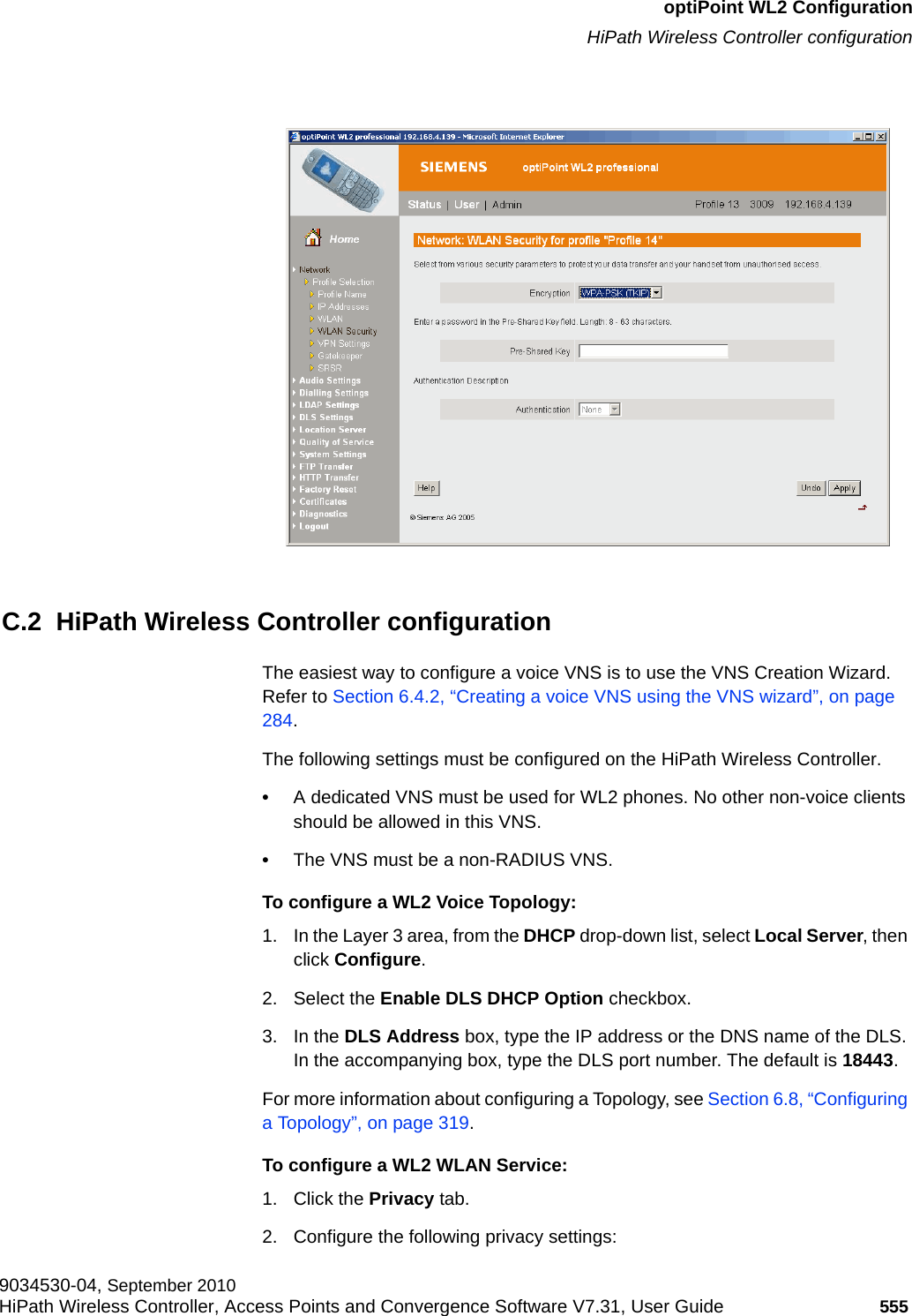 hwc_appendixc.fmoptiPoint WL2 ConfigurationHiPath Wireless Controller configuration9034530-04, September 2010HiPath Wireless Controller, Access Points and Convergence Software V7.31, User Guide 555         C.2  HiPath Wireless Controller configurationThe easiest way to configure a voice VNS is to use the VNS Creation Wizard. Refer to Section 6.4.2, “Creating a voice VNS using the VNS wizard”, on page 284.The following settings must be configured on the HiPath Wireless Controller.•A dedicated VNS must be used for WL2 phones. No other non-voice clients should be allowed in this VNS.•The VNS must be a non-RADIUS VNS.To configure a WL2 Voice Topology:1. In the Layer 3 area, from the DHCP drop-down list, select Local Server, then click Configure.2. Select the Enable DLS DHCP Option checkbox.3. In the DLS Address box, type the IP address or the DNS name of the DLS. In the accompanying box, type the DLS port number. The default is 18443.For more information about configuring a Topology, see Section 6.8, “Configuring a Topology”, on page 319.To configure a WL2 WLAN Service:1. Click the Privacy tab.2. Configure the following privacy settings: