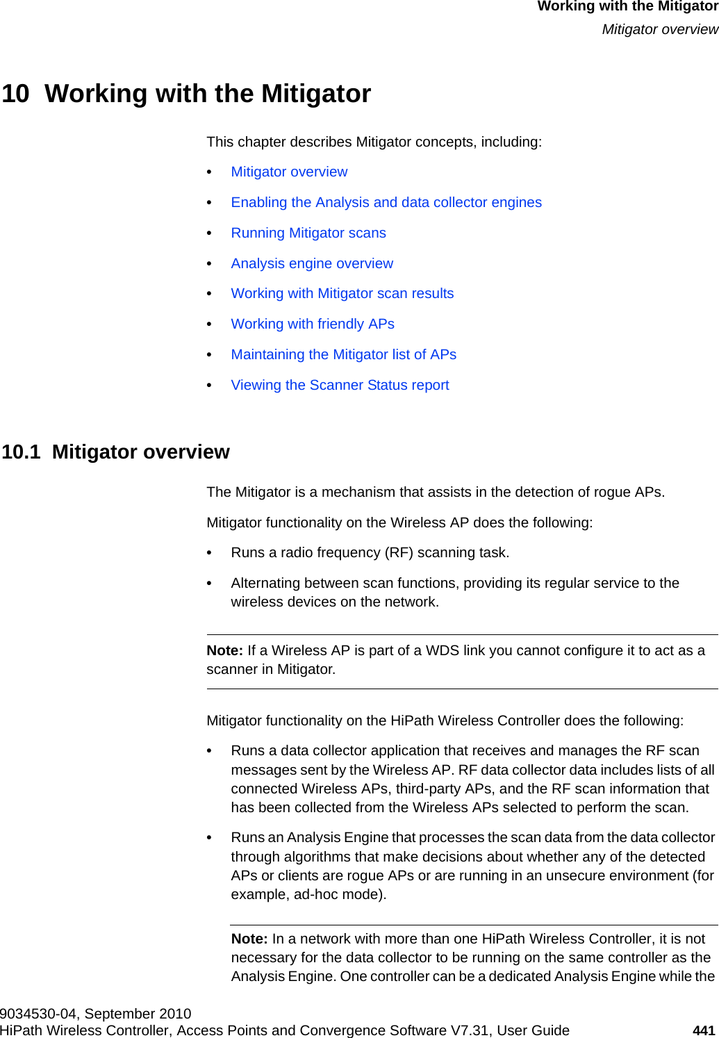 hwc_mitigator.fm9034530-04, September 2010HiPath Wireless Controller, Access Points and Convergence Software V7.31, User Guide 441      Working with the MitigatorMitigator overview10  Working with the MitigatorThis chapter describes Mitigator concepts, including:•Mitigator overview•Enabling the Analysis and data collector engines•Running Mitigator scans•Analysis engine overview•Working with Mitigator scan results•Working with friendly APs•Maintaining the Mitigator list of APs•Viewing the Scanner Status report10.1  Mitigator overviewThe Mitigator is a mechanism that assists in the detection of rogue APs. Mitigator functionality on the Wireless AP does the following:•Runs a radio frequency (RF) scanning task. •Alternating between scan functions, providing its regular service to the wireless devices on the network.Note: If a Wireless AP is part of a WDS link you cannot configure it to act as a scanner in Mitigator. Mitigator functionality on the HiPath Wireless Controller does the following:•Runs a data collector application that receives and manages the RF scan messages sent by the Wireless AP. RF data collector data includes lists of all connected Wireless APs, third-party APs, and the RF scan information that has been collected from the Wireless APs selected to perform the scan. •Runs an Analysis Engine that processes the scan data from the data collector through algorithms that make decisions about whether any of the detected APs or clients are rogue APs or are running in an unsecure environment (for example, ad-hoc mode).Note: In a network with more than one HiPath Wireless Controller, it is not necessary for the data collector to be running on the same controller as the Analysis Engine. One controller can be a dedicated Analysis Engine while the 