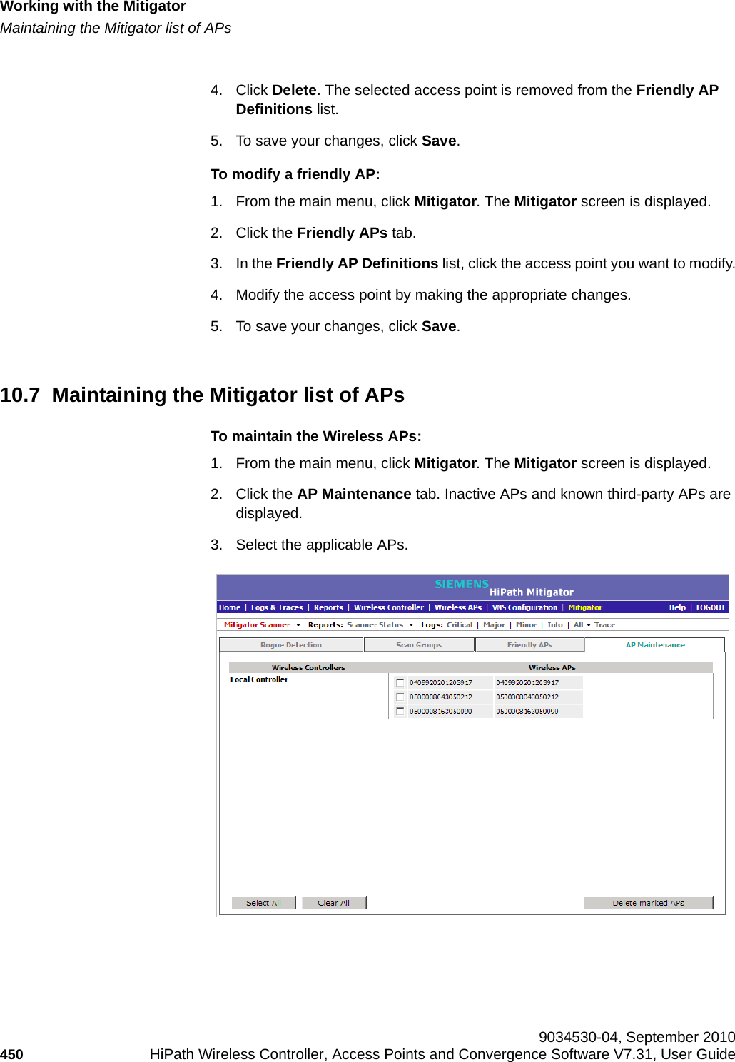 Working with the Mitigatorhwc_mitigator.fmMaintaining the Mitigator list of APs 9034530-04, September 2010450 HiPath Wireless Controller, Access Points and Convergence Software V7.31, User Guide        4. Click Delete. The selected access point is removed from the Friendly AP Definitions list.5. To save your changes, click Save.To modify a friendly AP:1. From the main menu, click Mitigator. The Mitigator screen is displayed.2. Click the Friendly APs tab. 3. In the Friendly AP Definitions list, click the access point you want to modify.4. Modify the access point by making the appropriate changes.5. To save your changes, click Save.10.7  Maintaining the Mitigator list of APsTo maintain the Wireless APs:1. From the main menu, click Mitigator. The Mitigator screen is displayed.2. Click the AP Maintenance tab. Inactive APs and known third-party APs are displayed.3. Select the applicable APs. 