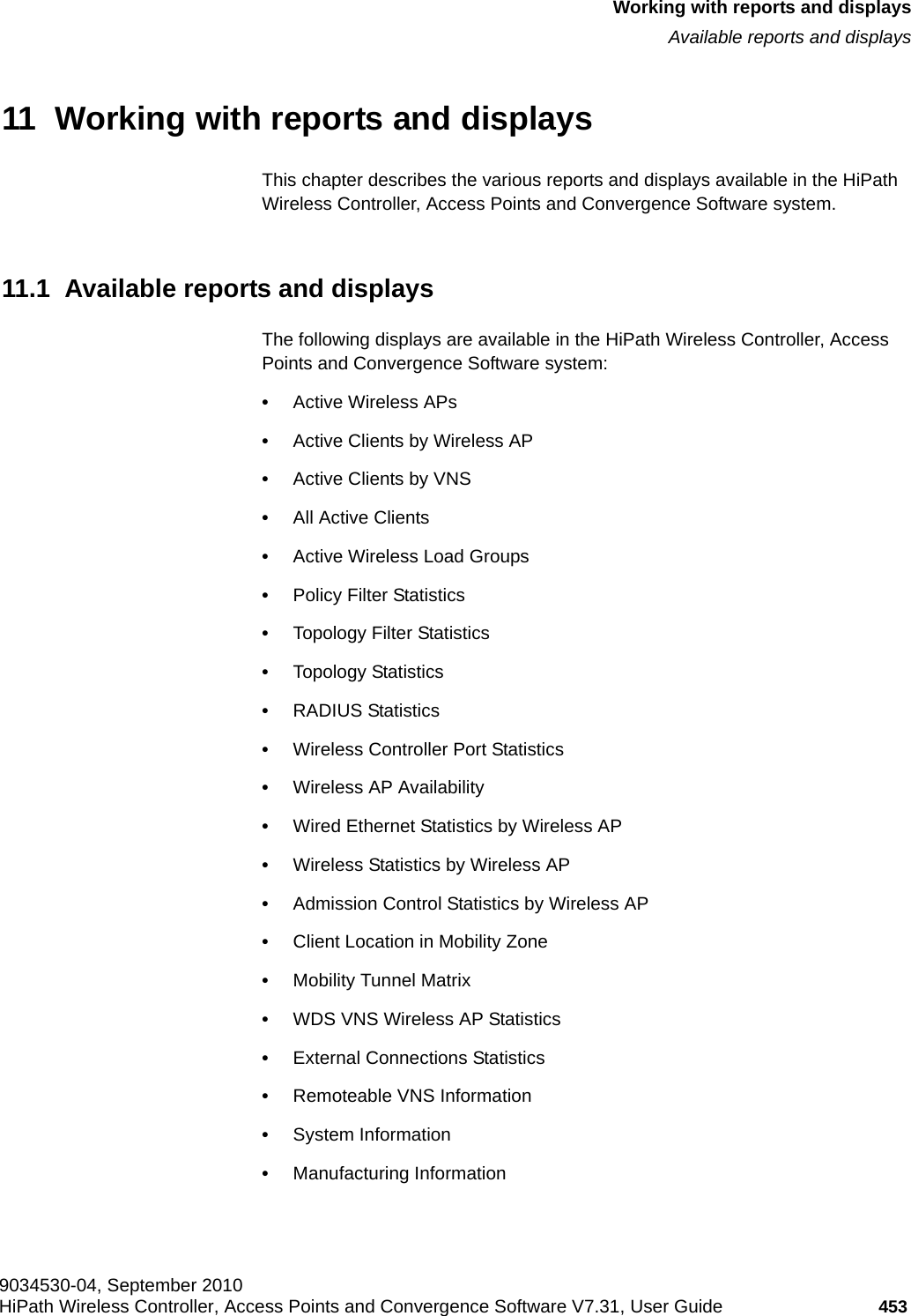 hwc_reports.fm9034530-04, September 2010HiPath Wireless Controller, Access Points and Convergence Software V7.31, User Guide 453      Working with reports and displaysAvailable reports and displays11  Working with reports and displaysThis chapter describes the various reports and displays available in the HiPath Wireless Controller, Access Points and Convergence Software system.11.1  Available reports and displaysThe following displays are available in the HiPath Wireless Controller, Access Points and Convergence Software system:•Active Wireless APs•Active Clients by Wireless AP•Active Clients by VNS•All Active Clients•Active Wireless Load Groups•Policy Filter Statistics•Topology Filter Statistics•Topology Statistics•RADIUS Statistics•Wireless Controller Port Statistics•Wireless AP Availability•Wired Ethernet Statistics by Wireless AP•Wireless Statistics by Wireless AP•Admission Control Statistics by Wireless AP •Client Location in Mobility Zone•Mobility Tunnel Matrix•WDS VNS Wireless AP Statistics•External Connections Statistics•Remoteable VNS Information•System Information•Manufacturing Information