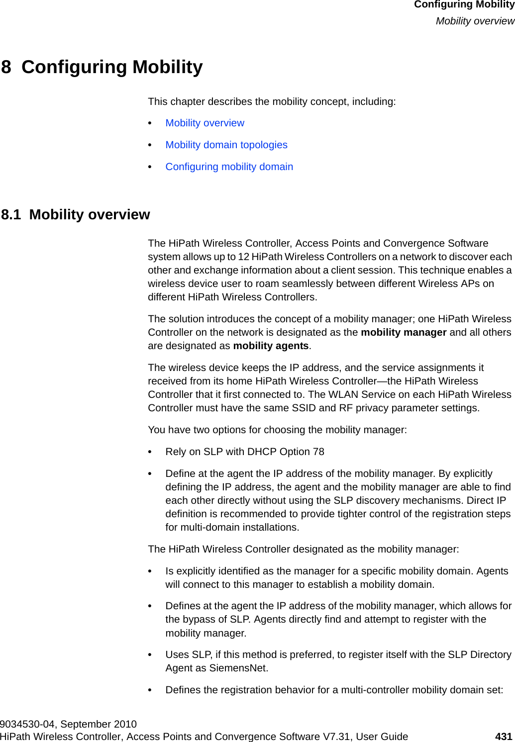 hwc_mobility.fmConfiguring MobilityMobility overview9034530-04, September 2010HiPath Wireless Controller, Access Points and Convergence Software V7.31, User Guide 431         8  Configuring MobilityThis chapter describes the mobility concept, including:•Mobility overview•Mobility domain topologies•Configuring mobility domain8.1  Mobility overviewThe HiPath Wireless Controller, Access Points and Convergence Software system allows up to 12 HiPath Wireless Controllers on a network to discover each other and exchange information about a client session. This technique enables a wireless device user to roam seamlessly between different Wireless APs on different HiPath Wireless Controllers. The solution introduces the concept of a mobility manager; one HiPath Wireless Controller on the network is designated as the mobility manager and all others are designated as mobility agents.The wireless device keeps the IP address, and the service assignments it received from its home HiPath Wireless Controller—the HiPath Wireless Controller that it first connected to. The WLAN Service on each HiPath Wireless Controller must have the same SSID and RF privacy parameter settings.You have two options for choosing the mobility manager:•Rely on SLP with DHCP Option 78•Define at the agent the IP address of the mobility manager. By explicitly defining the IP address, the agent and the mobility manager are able to find each other directly without using the SLP discovery mechanisms. Direct IP definition is recommended to provide tighter control of the registration steps for multi-domain installations.The HiPath Wireless Controller designated as the mobility manager:•Is explicitly identified as the manager for a specific mobility domain. Agents will connect to this manager to establish a mobility domain.•Defines at the agent the IP address of the mobility manager, which allows for the bypass of SLP. Agents directly find and attempt to register with the mobility manager.•Uses SLP, if this method is preferred, to register itself with the SLP Directory Agent as SiemensNet.•Defines the registration behavior for a multi-controller mobility domain set: