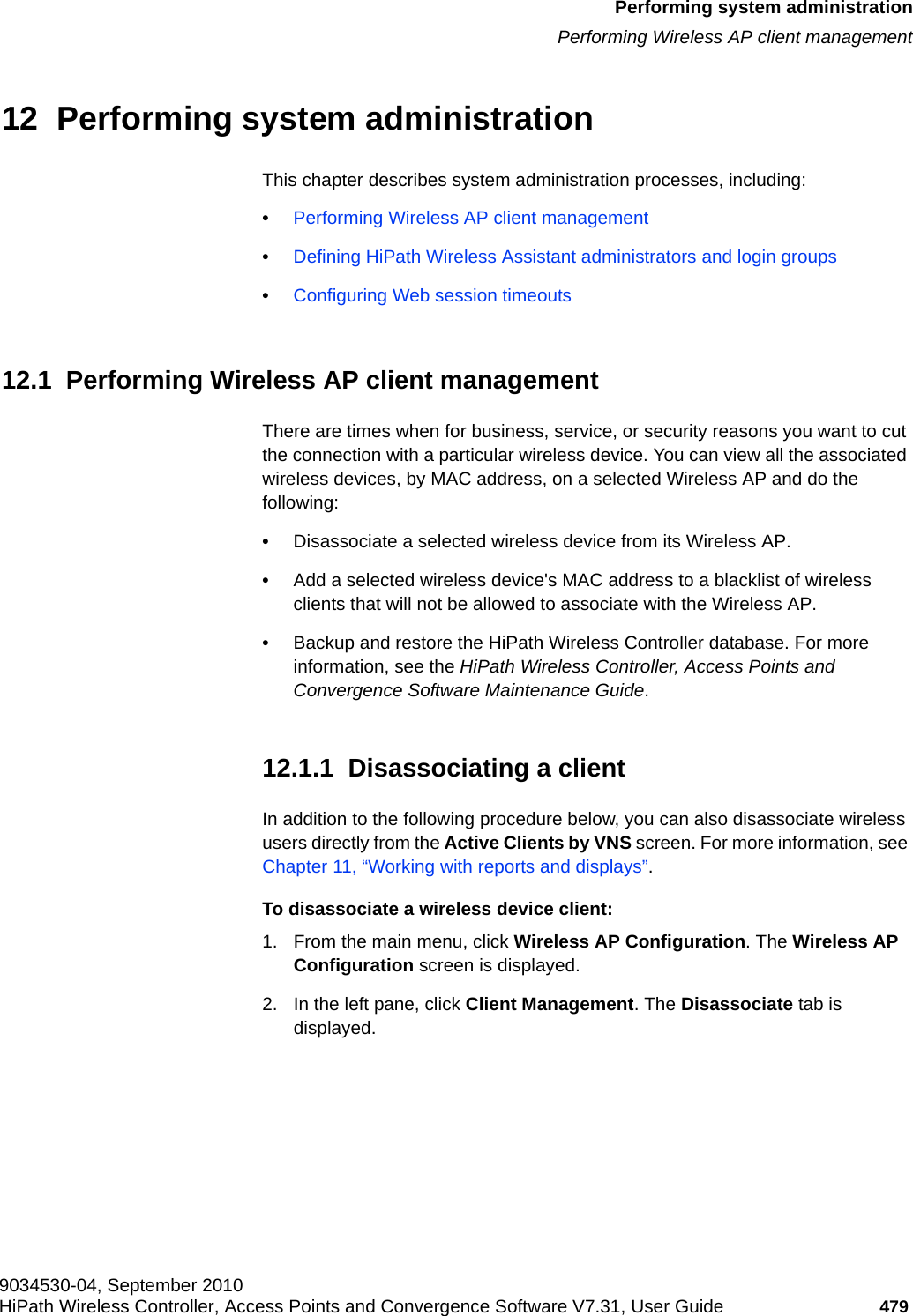 hwc_ongoing.fm9034530-04, September 2010HiPath Wireless Controller, Access Points and Convergence Software V7.31, User Guide 479      Performing system administrationPerforming Wireless AP client management12  Performing system administrationThis chapter describes system administration processes, including:•Performing Wireless AP client management•Defining HiPath Wireless Assistant administrators and login groups•Configuring Web session timeouts12.1  Performing Wireless AP client managementThere are times when for business, service, or security reasons you want to cut the connection with a particular wireless device. You can view all the associated wireless devices, by MAC address, on a selected Wireless AP and do the following:•Disassociate a selected wireless device from its Wireless AP. •Add a selected wireless device&apos;s MAC address to a blacklist of wireless clients that will not be allowed to associate with the Wireless AP.•Backup and restore the HiPath Wireless Controller database. For more information, see the HiPath Wireless Controller, Access Points and Convergence Software Maintenance Guide.12.1.1  Disassociating a clientIn addition to the following procedure below, you can also disassociate wireless users directly from the Active Clients by VNS screen. For more information, see Chapter 11, “Working with reports and displays”.To disassociate a wireless device client:1. From the main menu, click Wireless AP Configuration. The Wireless AP Configuration screen is displayed.2. In the left pane, click Client Management. The Disassociate tab is displayed.