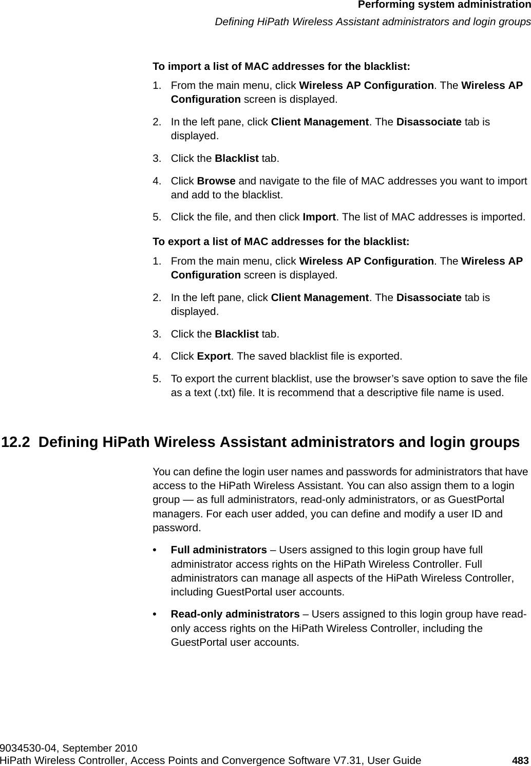 hwc_ongoing.fmPerforming system administrationDefining HiPath Wireless Assistant administrators and login groups9034530-04, September 2010HiPath Wireless Controller, Access Points and Convergence Software V7.31, User Guide 483         To import a list of MAC addresses for the blacklist:1. From the main menu, click Wireless AP Configuration. The Wireless AP Configuration screen is displayed.2. In the left pane, click Client Management. The Disassociate tab is displayed.3. Click the Blacklist tab.4. Click Browse and navigate to the file of MAC addresses you want to import and add to the blacklist.5. Click the file, and then click Import. The list of MAC addresses is imported.To export a list of MAC addresses for the blacklist:1. From the main menu, click Wireless AP Configuration. The Wireless AP Configuration screen is displayed.2. In the left pane, click Client Management. The Disassociate tab is displayed.3. Click the Blacklist tab.4. Click Export. The saved blacklist file is exported.5. To export the current blacklist, use the browser’s save option to save the file as a text (.txt) file. It is recommend that a descriptive file name is used.12.2  Defining HiPath Wireless Assistant administrators and login groupsYou can define the login user names and passwords for administrators that have access to the HiPath Wireless Assistant. You can also assign them to a login group — as full administrators, read-only administrators, or as GuestPortal managers. For each user added, you can define and modify a user ID and password. • Full administrators – Users assigned to this login group have full administrator access rights on the HiPath Wireless Controller. Full administrators can manage all aspects of the HiPath Wireless Controller, including GuestPortal user accounts.• Read-only administrators – Users assigned to this login group have read-only access rights on the HiPath Wireless Controller, including the GuestPortal user accounts.
