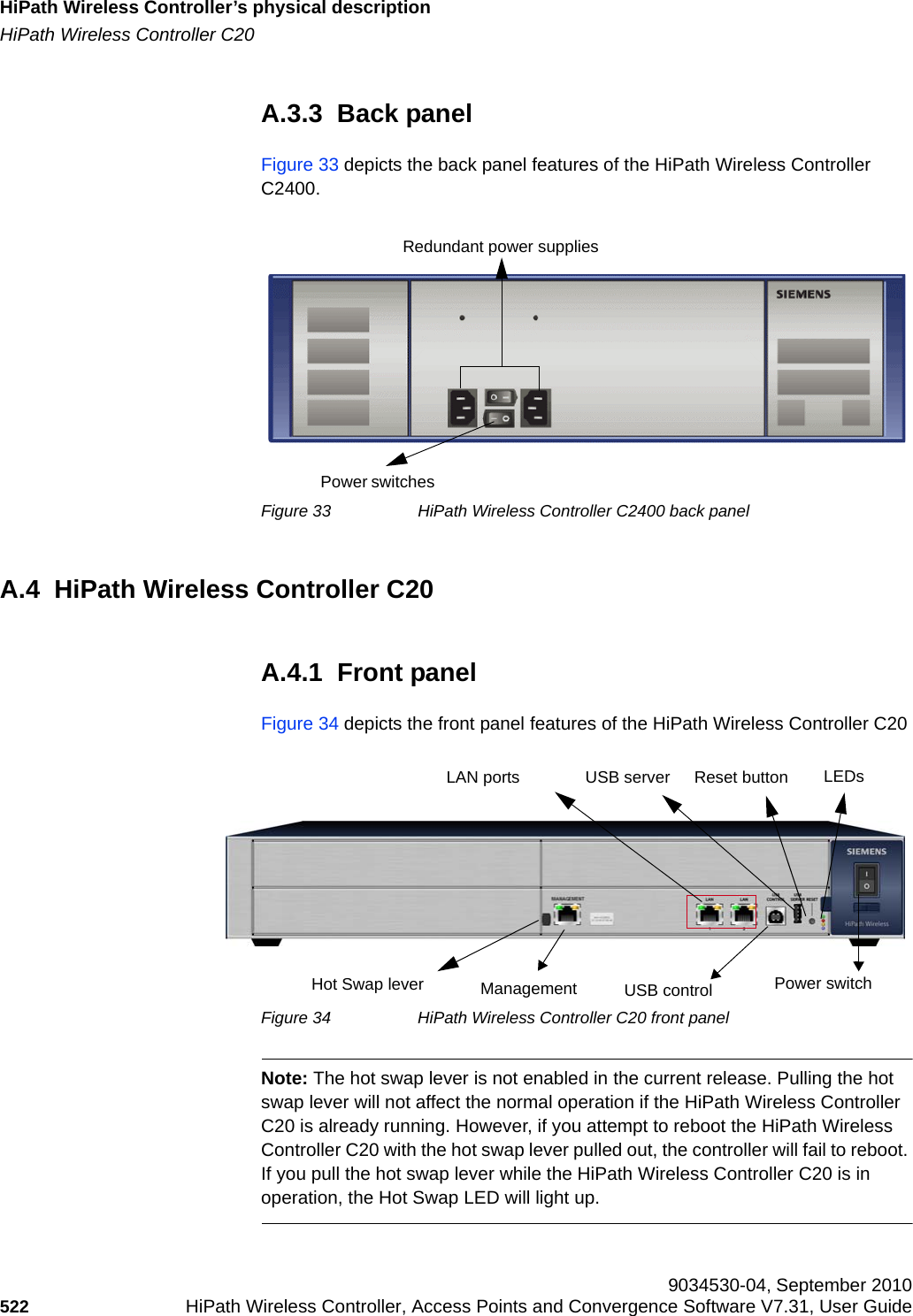 HiPath Wireless Controller’s physical descriptionhwc_appendixa.fmHiPath Wireless Controller C20 9034530-04, September 2010522 HiPath Wireless Controller, Access Points and Convergence Software V7.31, User Guide        A.3.3  Back panelFigure 33 depicts the back panel features of the HiPath Wireless Controller C2400.Figure 33 HiPath Wireless Controller C2400 back panelA.4  HiPath Wireless Controller C20A.4.1  Front panelFigure 34 depicts the front panel features of the HiPath Wireless Controller C20Figure 34 HiPath Wireless Controller C20 front panelNote: The hot swap lever is not enabled in the current release. Pulling the hot swap lever will not affect the normal operation if the HiPath Wireless Controller C20 is already running. However, if you attempt to reboot the HiPath Wireless Controller C20 with the hot swap lever pulled out, the controller will fail to reboot. If you pull the hot swap lever while the HiPath Wireless Controller C20 is in operation, the Hot Swap LED will light up.Redundant power suppliesPower switchesLAN portsManagementLEDsUSB serverUSB control Power switchReset buttonHot Swap lever