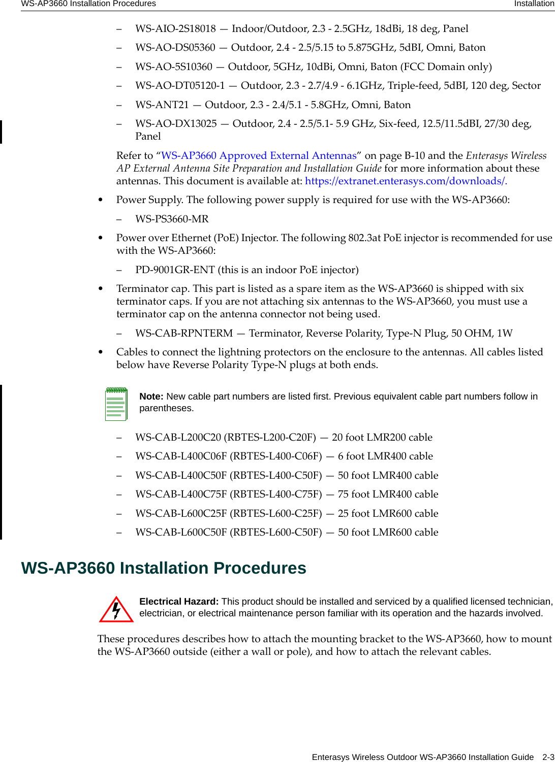 WS-AP3660 Installation Procedures InstallationEnterasys Wireless Outdoor WS-AP3660 Installation Guide 2-3– WS-AIO-2S18018 — Indoor/Outdoor, 2.3 - 2.5GHz, 18dBi, 18 deg, Panel– WS-AO-DS05360 — Outdoor, 2.4 - 2.5/5.15 to 5.875GHz, 5dBI, Omni, Baton– WS-AO-5S10360 — Outdoor, 5GHz, 10dBi, Omni, Baton (FCC Domain only)– WS-AO-DT05120-1 — Outdoor, 2.3 - 2.7/4.9 - 6.1GHz, Triple-feed, 5dBI, 120 deg, Sector– WS-ANT21 — Outdoor, 2.3 - 2.4/5.1 - 5.8GHz, Omni, Baton– WS-AO-DX13025 — Outdoor, 2.4 - 2.5/5.1- 5.9 GHz, Six-feed, 12.5/11.5dBI, 27/30 deg, PanelRefer to “WS-AP3660 Approved External Antennas” on page B-10 and the Enterasys Wireless AP External Antenna Site Preparation and Installation Guide for more information about these antennas. This document is available at: https://extranet.enterasys.com/downloads/.• Power Supply. The following power supply is required for use with the WS-AP3660:– WS-PS3660-MR• Power over Ethernet (PoE) Injector. The following 802.3at PoE injector is recommended for use with the WS-AP3660:– PD-9001GR-ENT (this is an indoor PoE injector)• Terminator cap. This part is listed as a spare item as the WS-AP3660 is shipped with six terminator caps. If you are not attaching six antennas to the WS-AP3660, you must use a terminator cap on the antenna connector not being used.– WS-CAB-RPNTERM — Terminator, Reverse Polarity, Type-N Plug, 50 OHM, 1W• Cables to connect the lightning protectors on the enclosure to the antennas. All cables listed below have Reverse Polarity Type-N plugs at both ends.– WS-CAB-L200C20 (RBTES-L200-C20F) — 20 foot LMR200 cable– WS-CAB-L400C06F (RBTES-L400-C06F) — 6 foot LMR400 cable– WS-CAB-L400C50F (RBTES-L400-C50F) — 50 foot LMR400 cable – WS-CAB-L400C75F (RBTES-L400-C75F) — 75 foot LMR400 cable– WS-CAB-L600C25F (RBTES-L600-C25F) — 25 foot LMR600 cable– WS-CAB-L600C50F (RBTES-L600-C50F) — 50 foot LMR600 cableWS-AP3660 Installation ProceduresThese procedures describes how to attach the mounting bracket to the WS-AP3660, how to mount the WS-AP3660 outside (either a wall or pole), and how to attach the relevant cables. Note: New cable part numbers are listed first. Previous equivalent cable part numbers follow in parentheses.Electrical Hazard: This product should be installed and serviced by a qualified licensed technician, electrician, or electrical maintenance person familiar with its operation and the hazards involved. 