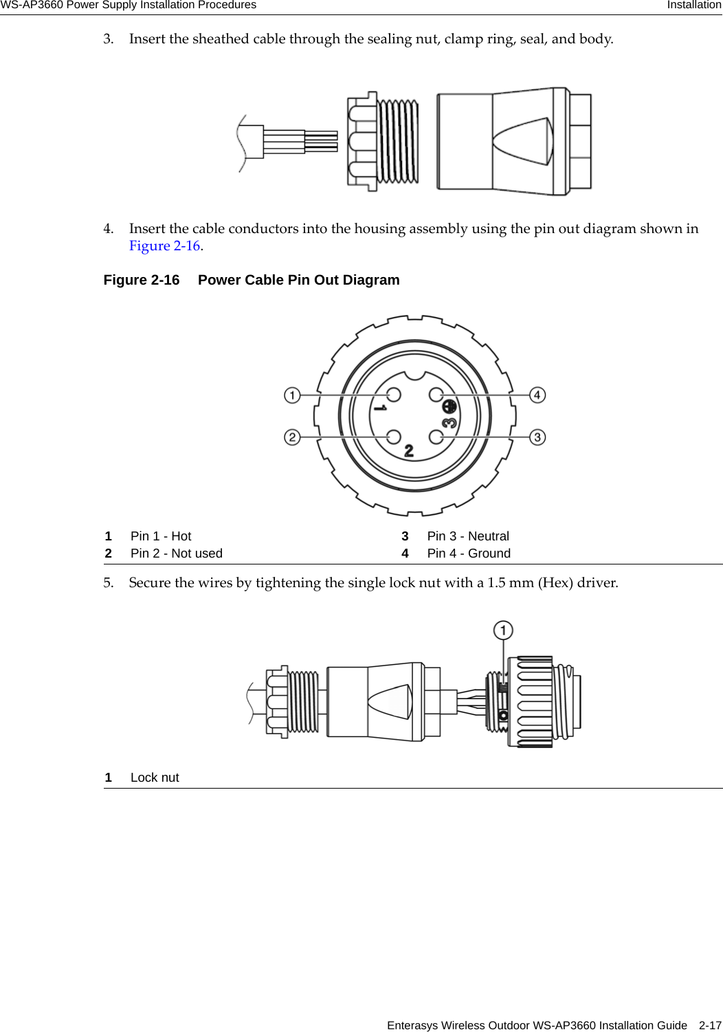 WS-AP3660 Power Supply Installation Procedures InstallationEnterasys Wireless Outdoor WS-AP3660 Installation Guide 2-173. Insert the sheathed cable through the sealing nut, clamp ring, seal, and body.4. Insert the cable conductors into the housing assembly using the pin out diagram shown in Figure 2-16.Figure 2-16  Power Cable Pin Out Diagram5. Secure the wires by tightening the single lock nut with a 1.5 mm (Hex) driver.1Pin 1 - Hot 3Pin 3 - Neutral2Pin 2 - Not used 4Pin 4 - Ground1Lock nut
