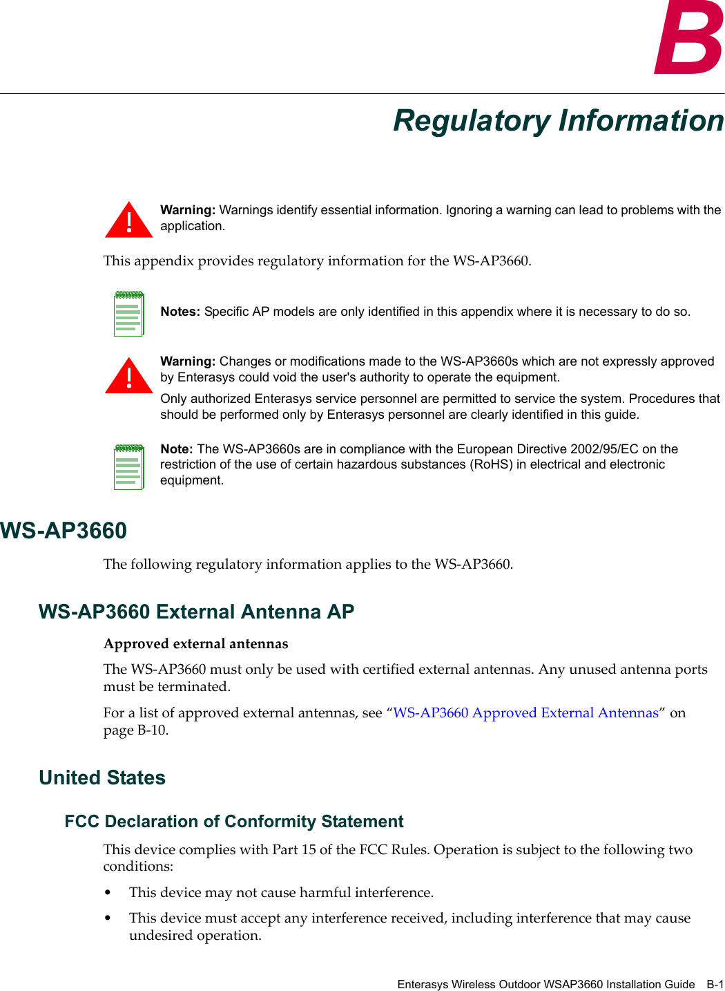 Enterasys Wireless Outdoor WSAP3660 Installation Guide B-1BRegulatory InformationThis appendix provides regulatory information for the WS-AP3660.WS-AP3660The following regulatory information applies to the WS-AP3660.WS-AP3660 External Antenna APApproved external antennasThe WS-AP3660 must only be used with certified external antennas. Any unused antenna ports must be terminated. For a list of approved external antennas, see “WS-AP3660 Approved External Antennas” on page B-10.United StatesFCC Declaration of Conformity StatementThis device complies with Part 15 of the FCC Rules. Operation is subject to the following two conditions:• This device may not cause harmful interference.• This device must accept any interference received, including interference that may cause undesired operation.Warning: Warnings identify essential information. Ignoring a warning can lead to problems with the application.Notes: Specific AP models are only identified in this appendix where it is necessary to do so. Warning: Changes or modifications made to the WS-AP3660s which are not expressly approved by Enterasys could void the user&apos;s authority to operate the equipment.Only authorized Enterasys service personnel are permitted to service the system. Procedures that should be performed only by Enterasys personnel are clearly identified in this guide.Note: The WS-AP3660s are in compliance with the European Directive 2002/95/EC on the restriction of the use of certain hazardous substances (RoHS) in electrical and electronic equipment.