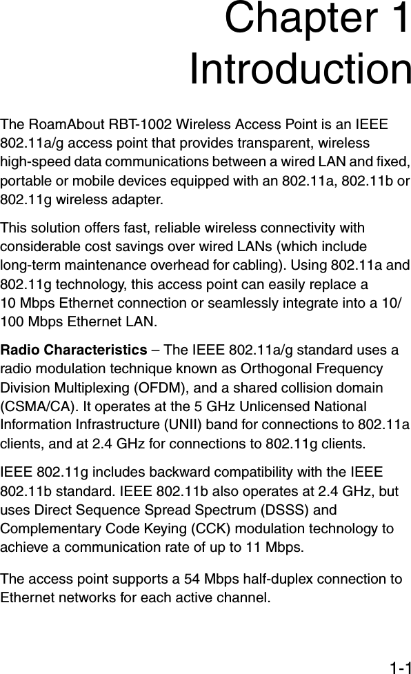 1-1Chapter 1IntroductionThe RoamAbout RBT-1002 Wireless Access Point is an IEEE 802.11a/g access point that provides transparent, wireless high-speed data communications between a wired LAN and fixed, portable or mobile devices equipped with an 802.11a, 802.11b or 802.11g wireless adapter. This solution offers fast, reliable wireless connectivity with considerable cost savings over wired LANs (which include long-term maintenance overhead for cabling). Using 802.11a and 802.11g technology, this access point can easily replace a 10 Mbps Ethernet connection or seamlessly integrate into a 10/100 Mbps Ethernet LAN.Radio Characteristics – The IEEE 802.11a/g standard uses a radio modulation technique known as Orthogonal Frequency Division Multiplexing (OFDM), and a shared collision domain (CSMA/CA). It operates at the 5 GHz Unlicensed National Information Infrastructure (UNII) band for connections to 802.11a clients, and at 2.4 GHz for connections to 802.11g clients.IEEE 802.11g includes backward compatibility with the IEEE 802.11b standard. IEEE 802.11b also operates at 2.4 GHz, but uses Direct Sequence Spread Spectrum (DSSS) and Complementary Code Keying (CCK) modulation technology to achieve a communication rate of up to 11 Mbps. The access point supports a 54 Mbps half-duplex connection to Ethernet networks for each active channel.