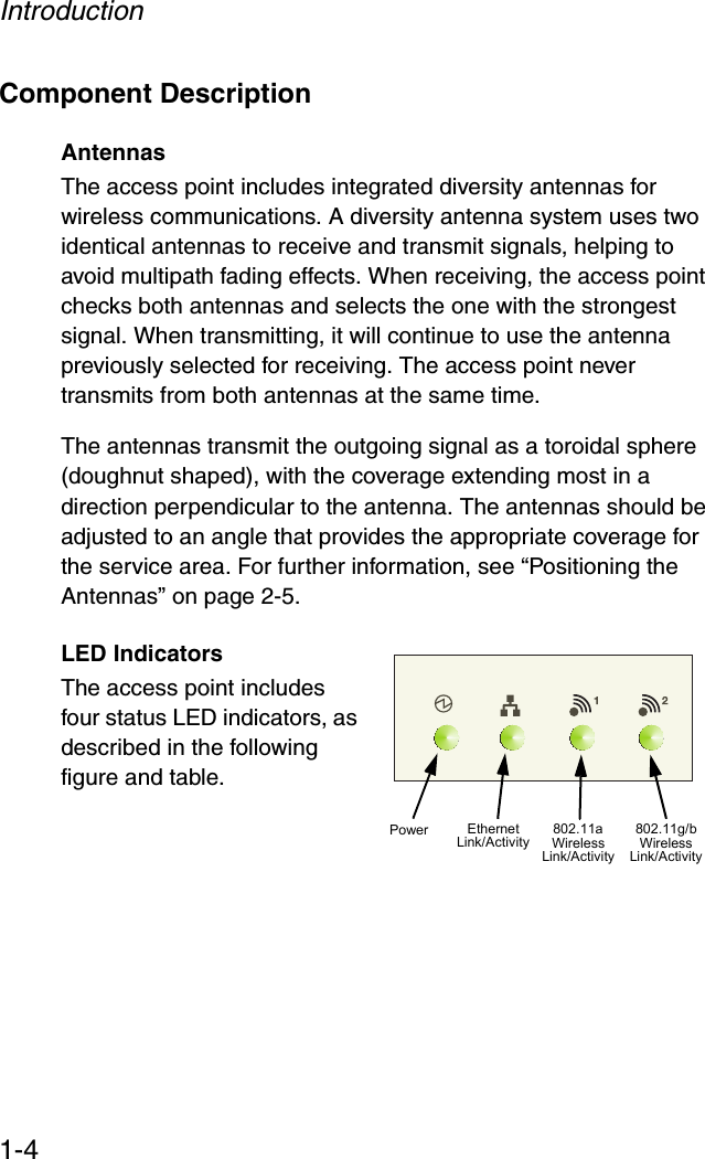 Introduction1-4Component DescriptionAntennasThe access point includes integrated diversity antennas for wireless communications. A diversity antenna system uses two identical antennas to receive and transmit signals, helping to avoid multipath fading effects. When receiving, the access point checks both antennas and selects the one with the strongest signal. When transmitting, it will continue to use the antenna previously selected for receiving. The access point never transmits from both antennas at the same time.The antennas transmit the outgoing signal as a toroidal sphere (doughnut shaped), with the coverage extending most in a direction perpendicular to the antenna. The antennas should be adjusted to an angle that provides the appropriate coverage for the service area. For further information, see “Positioning the Antennas” on page 2-5.LED IndicatorsThe access point includes four status LED indicators, as described in the following figure and table.Power 802.11a WirelessLink/ActivityEthernetLink/Activity802.11g/b WirelessLink/Activity