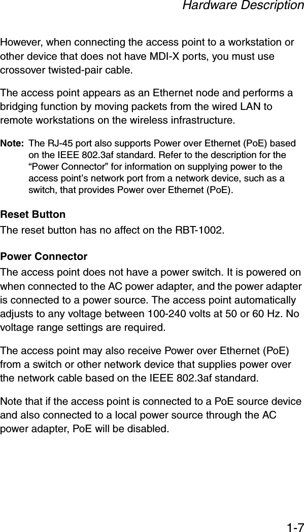 Hardware Description1-7However, when connecting the access point to a workstation or other device that does not have MDI-X ports, you must use crossover twisted-pair cable.The access point appears as an Ethernet node and performs a bridging function by moving packets from the wired LAN to remote workstations on the wireless infrastructure.Note: The RJ-45 port also supports Power over Ethernet (PoE) based on the IEEE 802.3af standard. Refer to the description for the “Power Connector” for information on supplying power to the access point’s network port from a network device, such as a switch, that provides Power over Ethernet (PoE).Reset ButtonThe reset button has no affect on the RBT-1002.Power ConnectorThe access point does not have a power switch. It is powered on when connected to the AC power adapter, and the power adapter is connected to a power source. The access point automatically adjusts to any voltage between 100-240 volts at 50 or 60 Hz. No voltage range settings are required.The access point may also receive Power over Ethernet (PoE) from a switch or other network device that supplies power over the network cable based on the IEEE 802.3af standard. Note that if the access point is connected to a PoE source device and also connected to a local power source through the AC power adapter, PoE will be disabled.