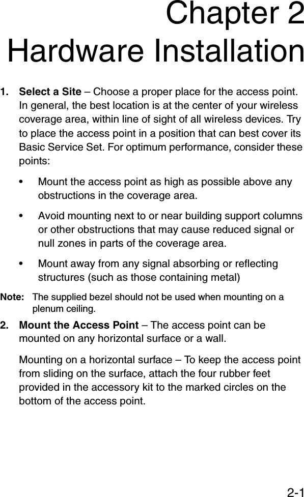2-1Chapter 2Hardware Installation1. Select a Site – Choose a proper place for the access point. In general, the best location is at the center of your wireless coverage area, within line of sight of all wireless devices. Try to place the access point in a position that can best cover its Basic Service Set. For optimum performance, consider these points:• Mount the access point as high as possible above any obstructions in the coverage area.• Avoid mounting next to or near building support columns or other obstructions that may cause reduced signal or null zones in parts of the coverage area.• Mount away from any signal absorbing or reflecting structures (such as those containing metal)Note:   The supplied bezel should not be used when mounting on a plenum ceiling.2. Mount the Access Point – The access point can be mounted on any horizontal surface or a wall.Mounting on a horizontal surface – To keep the access point from sliding on the surface, attach the four rubber feet provided in the accessory kit to the marked circles on the bottom of the access point.