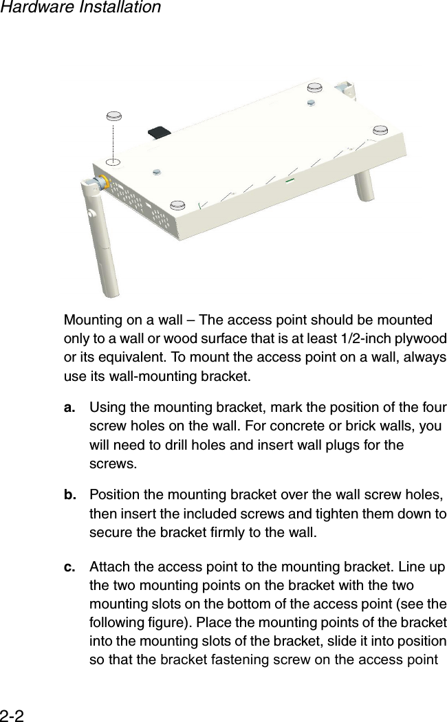 Hardware Installation2-2Mounting on a wall – The access point should be mounted only to a wall or wood surface that is at least 1/2-inch plywood or its equivalent. To mount the access point on a wall, always use its wall-mounting bracket. a. Using the mounting bracket, mark the position of the four screw holes on the wall. For concrete or brick walls, you will need to drill holes and insert wall plugs for the screws.b. Position the mounting bracket over the wall screw holes, then insert the included screws and tighten them down to secure the bracket firmly to the wall.c. Attach the access point to the mounting bracket. Line up the two mounting points on the bracket with the two mounting slots on the bottom of the access point (see the following figure). Place the mounting points of the bracket into the mounting slots of the bracket, slide it into position so that the bracket fastening screw on the access point 