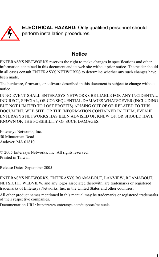 iNoticeENTERASYS NETWORKS reserves the right to make changes in specifications and other information contained in this document and its web site without prior notice. The reader should in all cases consult ENTERASYS NETWORKS to determine whether any such changes have been made.The hardware, firmware, or software described in this document is subject to change without notice.IN NO EVENT SHALL ENTERASYS NETWORKS BE LIABLE FOR ANY INCIDENTAL, INDIRECT, SPECIAL, OR CONSEQUENTIAL DAMAGES WHATSOEVER (INCLUDING BUT NOT LIMITED TO LOST PROFITS) ARISING OUT OF OR RELATED TO THIS DOCUMENT, WEB SITE, OR THE INFORMATION CONTAINED IN THEM, EVEN IF ENTERASYS NETWORKS HAS BEEN ADVISED OF, KNEW OF, OR SHOULD HAVE KNOWN OF, THE POSSIBILITY OF SUCH DAMAGES.Enterasys Networks, Inc.50 Minuteman RoadAndover, MA 01810© 2005 Enterasys Networks, Inc. All rights reserved.Printed in TaiwanRelease Date: September 2005ENTERASYS NETWORKS, ENTERASYS ROAMABOUT, LANVIEW, ROAMABOUT, NETSIGHT, WEBVIEW, and any logos associated therewith, are trademarks or registered trademarks of Enterasys Networks, Inc. in the United States and other countries.All other product names mentioned in this manual may be trademarks or registered trademarks of their respective companies.Documentation URL: http://www.enterasys.com/support/manualsELECTRICAL HAZARD: Only qualified personnel should perform installation procedures.