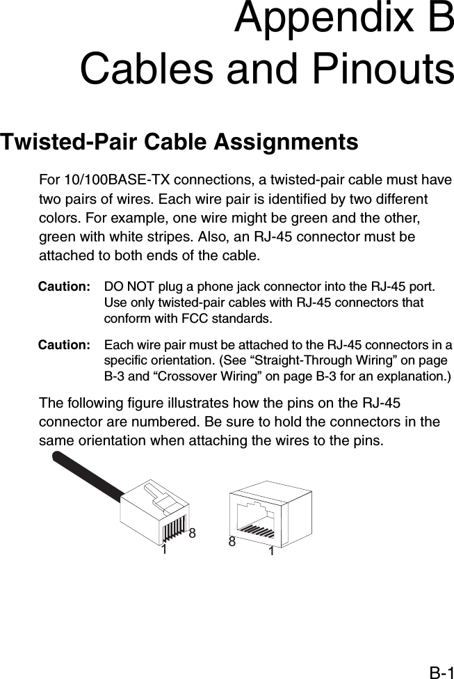 B-1Appendix BCables and PinoutsTwisted-Pair Cable Assignments For 10/100BASE-TX connections, a twisted-pair cable must have two pairs of wires. Each wire pair is identified by two different colors. For example, one wire might be green and the other, green with white stripes. Also, an RJ-45 connector must be attached to both ends of the cable. Caution: DO NOT plug a phone jack connector into the RJ-45 port. Use only twisted-pair cables with RJ-45 connectors that conform with FCC standards.Caution: Each wire pair must be attached to the RJ-45 connectors in a specific orientation. (See “Straight-Through Wiring” on page B-3 and “Crossover Wiring” on page B-3 for an explanation.)The following figure illustrates how the pins on the RJ-45 connector are numbered. Be sure to hold the connectors in the same orientation when attaching the wires to the pins.1881