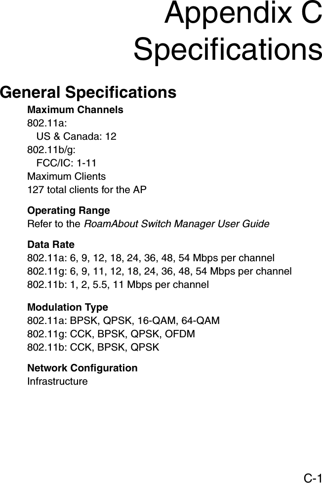 C-1Appendix CSpecificationsGeneral SpecificationsMaximum Channels802.11a:US &amp; Canada: 12802.11b/g:FCC/IC: 1-11Maximum Clients127 total clients for the APOperating RangeRefer to the RoamAbout Switch Manager User GuideData Rate802.11a: 6, 9, 12, 18, 24, 36, 48, 54 Mbps per channel802.11g: 6, 9, 11, 12, 18, 24, 36, 48, 54 Mbps per channel802.11b: 1, 2, 5.5, 11 Mbps per channelModulation Type802.11a: BPSK, QPSK, 16-QAM, 64-QAM802.11g: CCK, BPSK, QPSK, OFDM802.11b: CCK, BPSK, QPSKNetwork ConfigurationInfrastructure