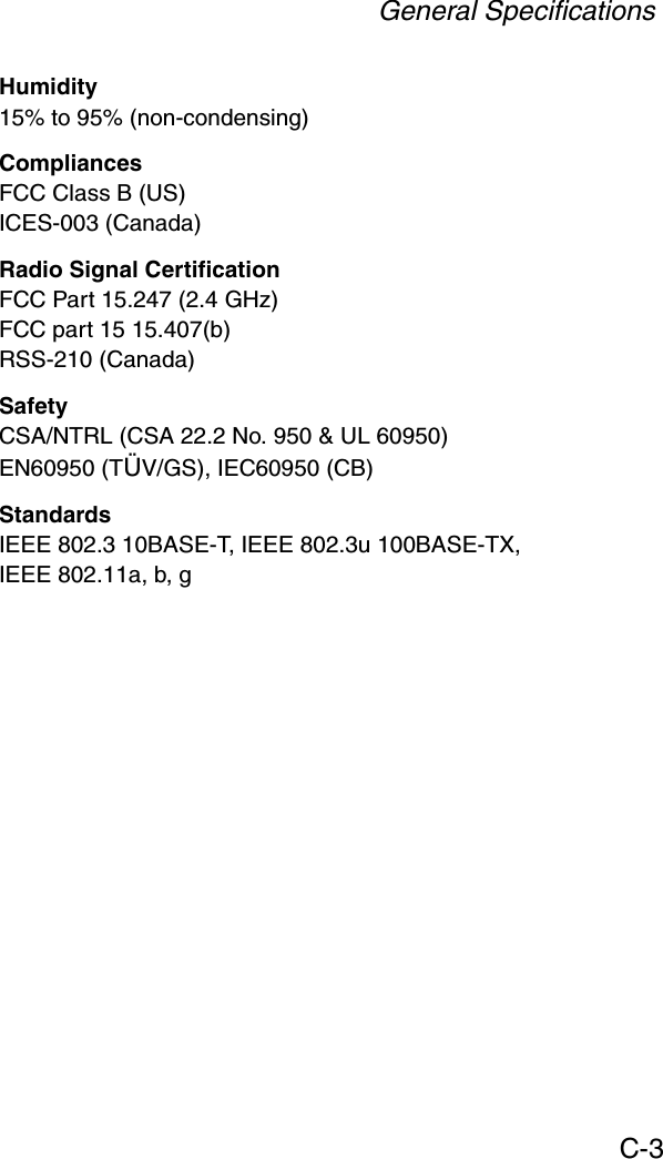 General SpecificationsC-3Humidity15% to 95% (non-condensing)CompliancesFCC Class B (US)ICES-003 (Canada)Radio Signal CertificationFCC Part 15.247 (2.4 GHz)FCC part 15 15.407(b)RSS-210 (Canada)SafetyCSA/NTRL (CSA 22.2 No. 950 &amp; UL 60950)EN60950 (TÜV/GS), IEC60950 (CB)StandardsIEEE 802.3 10BASE-T, IEEE 802.3u 100BASE-TX, IEEE 802.11a, b, g