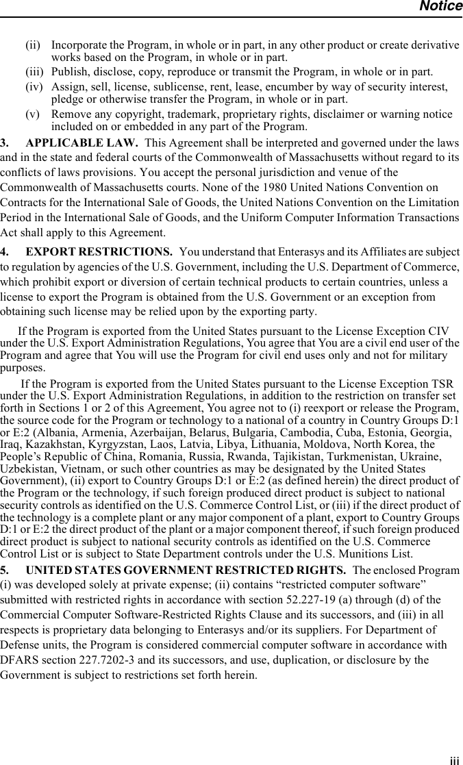 Noticeiii(ii) Incorporate the Program, in whole or in part, in any other product or create derivative works based on the Program, in whole or in part.(iii) Publish, disclose, copy, reproduce or transmit the Program, in whole or in part.(iv) Assign, sell, license, sublicense, rent, lease, encumber by way of security interest, pledge or otherwise transfer the Program, in whole or in part.(v) Remove any copyright, trademark, proprietary rights, disclaimer or warning notice included on or embedded in any part of the Program.3. APPLICABLE LAW. This Agreement shall be interpreted and governed under the laws and in the state and federal courts of the Commonwealth of Massachusetts without regard to its conflicts of laws provisions. You accept the personal jurisdiction and venue of the Commonwealth of Massachusetts courts. None of the 1980 United Nations Convention on Contracts for the International Sale of Goods, the United Nations Convention on the Limitation Period in the International Sale of Goods, and the Uniform Computer Information Transactions Act shall apply to this Agreement. 4. EXPORT RESTRICTIONS. You understand that Enterasys and its Affiliates are subject to regulation by agencies of the U.S. Government, including the U.S. Department of Commerce, which prohibit export or diversion of certain technical products to certain countries, unless a license to export the Program is obtained from the U.S. Government or an exception from obtaining such license may be relied upon by the exporting party.If the Program is exported from the United States pursuant to the License Exception CIV under the U.S. Export Administration Regulations, You agree that You are a civil end user of the Program and agree that You will use the Program for civil end uses only and not for military purposes. If the Program is exported from the United States pursuant to the License Exception TSR under the U.S. Export Administration Regulations, in addition to the restriction on transfer set forth in Sections 1 or 2 of this Agreement, You agree not to (i) reexport or release the Program, the source code for the Program or technology to a national of a country in Country Groups D:1 or E:2 (Albania, Armenia, Azerbaijan, Belarus, Bulgaria, Cambodia, Cuba, Estonia, Georgia, Iraq, Kazakhstan, Kyrgyzstan, Laos, Latvia, Libya, Lithuania, Moldova, North Korea, the People’s Republic of China, Romania, Russia, Rwanda, Tajikistan, Turkmenistan, Ukraine, Uzbekistan, Vietnam, or such other countries as may be designated by the United States Government), (ii) export to Country Groups D:1 or E:2 (as defined herein) the direct product of the Program or the technology, if such foreign produced direct product is subject to national security controls as identified on the U.S. Commerce Control List, or (iii) if the direct product of the technology is a complete plant or any major component of a plant, export to Country Groups D:1 or E:2 the direct product of the plant or a major component thereof, if such foreign produced direct product is subject to national security controls as identified on the U.S. Commerce Control List or is subject to State Department controls under the U.S. Munitions List.5. UNITED STATES GOVERNMENT RESTRICTED RIGHTS. The enclosed Program (i) was developed solely at private expense; (ii) contains “restricted computer software” submitted with restricted rights in accordance with section 52.227-19 (a) through (d) of the Commercial Computer Software-Restricted Rights Clause and its successors, and (iii) in all respects is proprietary data belonging to Enterasys and/or its suppliers. For Department of Defense units, the Program is considered commercial computer software in accordance with DFARS section 227.7202-3 and its successors, and use, duplication, or disclosure by the Government is subject to restrictions set forth herein. 