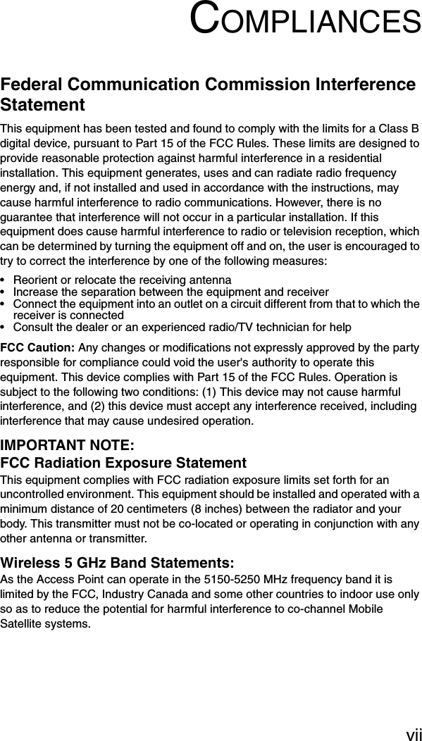 viiCOMPLIANCESFederal Communication Commission Interference StatementThis equipment has been tested and found to comply with the limits for a Class B digital device, pursuant to Part 15 of the FCC Rules. These limits are designed to provide reasonable protection against harmful interference in a residential installation. This equipment generates, uses and can radiate radio frequency energy and, if not installed and used in accordance with the instructions, may cause harmful interference to radio communications. However, there is no guarantee that interference will not occur in a particular installation. If this equipment does cause harmful interference to radio or television reception, which can be determined by turning the equipment off and on, the user is encouraged to try to correct the interference by one of the following measures:• Reorient or relocate the receiving antenna• Increase the separation between the equipment and receiver• Connect the equipment into an outlet on a circuit different from that to which the receiver is connected• Consult the dealer or an experienced radio/TV technician for helpFCC Caution: Any changes or modifications not expressly approved by the party responsible for compliance could void the user&apos;s authority to operate this equipment. This device complies with Part 15 of the FCC Rules. Operation is subject to the following two conditions: (1) This device may not cause harmful interference, and (2) this device must accept any interference received, including interference that may cause undesired operation.IMPORTANT NOTE:FCC Radiation Exposure StatementThis equipment complies with FCC radiation exposure limits set forth for an uncontrolled environment. This equipment should be installed and operated with a minimum distance of 20 centimeters (8 inches) between the radiator and your body. This transmitter must not be co-located or operating in conjunction with any other antenna or transmitter.Wireless 5 GHz Band Statements:As the Access Point can operate in the 5150-5250 MHz frequency band it is limited by the FCC, Industry Canada and some other countries to indoor use only so as to reduce the potential for harmful interference to co-channel Mobile Satellite systems.