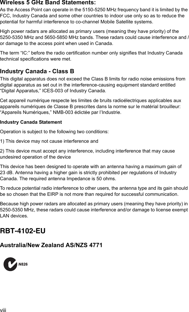 viiiWireless 5 GHz Band Statements:As the Access Point can operate in the 5150-5250 MHz frequency band it is limited by the FCC, Industry Canada and some other countries to indoor use only so as to reduce the potential for harmful interference to co-channel Mobile Satellite systems.High power radars are allocated as primary users (meaning they have priority) of the 5250-5350 MHz and 5650-5850 MHz bands. These radars could cause interference and /or damage to the access point when used in Canada.The term “IC:” before the radio certification number only signifies that Industry Canada technical specifications were met.Industry Canada - Class BThis digital apparatus does not exceed the Class B limits for radio noise emissions from digital apparatus as set out in the interference-causing equipment standard entitled “Digital Apparatus,” ICES-003 of Industry Canada. Cet appareil numérique respecte les limites de bruits radioélectriques applicables aux appareils numériques de Classe B prescrites dans la norme sur le matérial brouilleur: “Appareils Numériques,” NMB-003 édictée par l’Industrie.Industry Canada StatementOperation is subject to the following two conditions:1) This device may not cause interference and2) This device must accept any interference, including interference that may cause undesired operation of the deviceThis device has been designed to operate with an antenna having a maximum gain of 23 dB. Antenna having a higher gain is strictly prohibited per regulations of Industry Canada. The required antenna Impedance is 50 ohms.To reduce potential radio interference to other users, the antenna type and its gain should be so chosen that the EIRP is not more than required for successful communication.Because high power radars are allocated as primary users (meaning they have priority) in 5250-5350 MHz, these radars could cause interference and/or damage to license exempt LAN devices.RBT-4102-EUAustralia/New Zealand AS/NZS 4771AN826