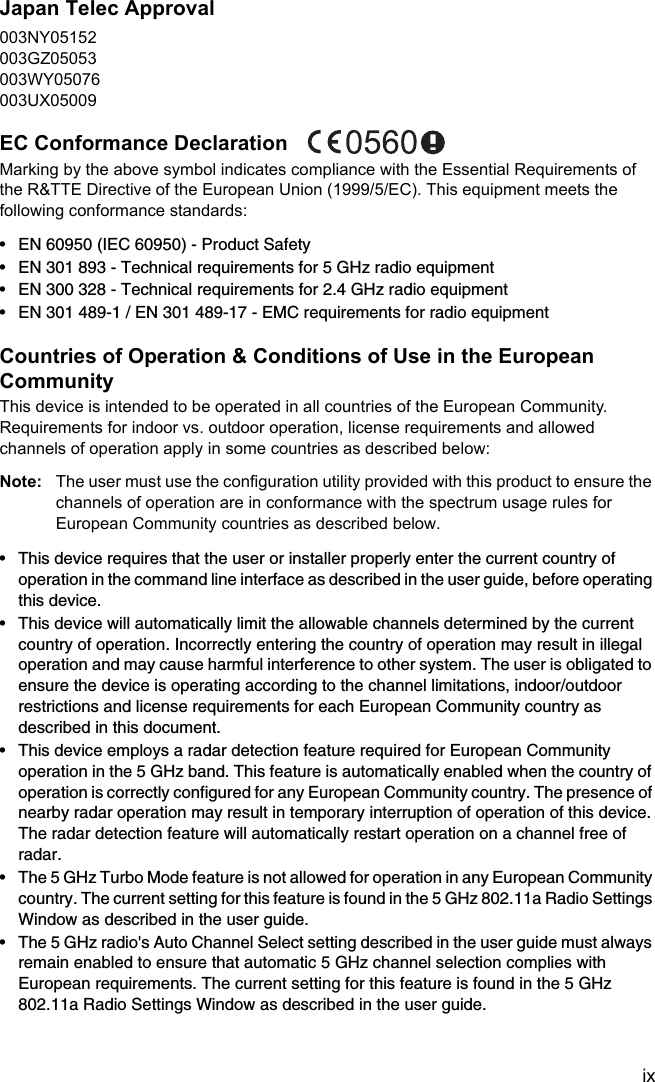 ixJapan Telec Approval003NY05152003GZ05053003WY05076003UX05009EC Conformance Declaration Marking by the above symbol indicates compliance with the Essential Requirements of the R&amp;TTE Directive of the European Union (1999/5/EC). This equipment meets the following conformance standards:• EN 60950 (IEC 60950) - Product Safety• EN 301 893 - Technical requirements for 5 GHz radio equipment• EN 300 328 - Technical requirements for 2.4 GHz radio equipment• EN 301 489-1 / EN 301 489-17 - EMC requirements for radio equipmentCountries of Operation &amp; Conditions of Use in the European CommunityThis device is intended to be operated in all countries of the European Community. Requirements for indoor vs. outdoor operation, license requirements and allowed channels of operation apply in some countries as described below:Note: The user must use the configuration utility provided with this product to ensure the channels of operation are in conformance with the spectrum usage rules for European Community countries as described below.• This device requires that the user or installer properly enter the current country of operation in the command line interface as described in the user guide, before operating this device.• This device will automatically limit the allowable channels determined by the current country of operation. Incorrectly entering the country of operation may result in illegal operation and may cause harmful interference to other system. The user is obligated to ensure the device is operating according to the channel limitations, indoor/outdoor restrictions and license requirements for each European Community country as described in this document.• This device employs a radar detection feature required for European Community operation in the 5 GHz band. This feature is automatically enabled when the country of operation is correctly configured for any European Community country. The presence of nearby radar operation may result in temporary interruption of operation of this device. The radar detection feature will automatically restart operation on a channel free of radar.• The 5 GHz Turbo Mode feature is not allowed for operation in any European Community country. The current setting for this feature is found in the 5 GHz 802.11a Radio Settings Window as described in the user guide.• The 5 GHz radio&apos;s Auto Channel Select setting described in the user guide must always remain enabled to ensure that automatic 5 GHz channel selection complies with European requirements. The current setting for this feature is found in the 5 GHz 802.11a Radio Settings Window as described in the user guide.