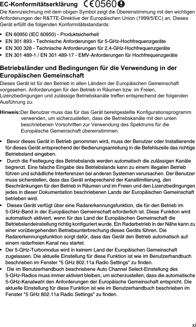 xiEC-Konformitätserklärung Die Kennzeichnung mit dem obigen Symbol zeigt die Übereinstimmung mit den wichtigen Anforderungen der R&amp;TTE-Direktive der Europäischen Union (1999/5/EC) an. Dieses Gerät erfüllt die folgenden Konformitätsstandards: • EN 60950 (IEC 60950) - Produktsicherheit• EN 301 893 - Technische Anforderungen für 5-GHz-Hochfrequenzgeräte• EN 300 328 - Technische Anforderungen für 2,4-GHz-Hochfrequenzgeräte• EN 301 489-1 / EN 301 489-17 - EMV-Anforderungen für HochfrequenzgeräteBetriebsländer und Bedingungen für die Verwendung in der Europäischen Gemeinschaft Dieses Gerät ist für den Betrieb in allen Ländern der Europäischen Gemeinschaft vorgesehen. Anforderungen für den Betrieb in Räumen bzw. im Freien, Lizenzbedingungen und zulässige Betriebskanäle treffen entsprechend der folgenden Ausführung zu: Hinweis:Der Benutzer muss das für das Gerät bereitgestellte Konfigurationsprogramm verwenden, um sicherzustellen, dass die Betriebskanäle mit den unten beschriebenen Vorschriften zur Verwendung des Spektrums für die Europäische Gemeinschaft übereinstimmen. •  Bevor dieses Gerät in Betrieb genommen wird, muss der Benutzer oder Installierende für dieses Gerät entsprechend der Bedienungsanleitung in die Befehlszeile das richtige Betriebsland eingeben. •  Durch die Festlegung des Betriebslands werden automatisch die zulässigen Kanäle begrenzt. Eine falsche Eingabe des Betriebslands kann zu einem illegalen Betrieb führen und schädliche Interferenzen bei anderen Systemen verursachen. Der Benutzer muss sicherstellen, dass das Gerät entsprechend der Kanallimitierung, den Beschränkungen für den Betrieb in Räumen und im Freien und den Lizenzbedingungen jedes in dieser Dokumentation beschriebenen Lands der Europäischen Gemeinschaft betrieben wird. •  Dieses Gerät verfügt über eine Radarerkennungsfunktion, die für den Betrieb im 5-GHz-Band in der Europäischen Gemeinschaft erforderlich ist. Diese Funktion wird automatisch aktiviert, wenn für das Land der Europäischen Gemeinschaft die Betriebslandeinstellung richtig konfiguriert wurde. Ein Radarbetrieb in der Nähe kann zu einer vorübergehenden Betriebsunterbrechung dieses Geräts führen. Die Radarerkennungsfunktion sorgt dafür, dass das Gerät den Betrieb automatisch auf einem radarfreien Kanal neu startet. • Der 5-GHz-Turbomodus wird in keinem Land der Europäischen Gemeinschaft zugelassen. Die aktuelle Einstellung für diese Funktion ist wie im Benutzerhandbuch beschrieben im Fenster &quot;5 GHz 802.11a Radio Settings&quot; zu finden. •  Die im Benutzerhandbuch beschriebene Auto Channel Select-Einstellung des 5-GHz-Radios muss immer aktiviert bleiben, um sicherzustellen, dass die automatische 5-GHz-Kanalwahl den Anforderungen der Europäische Gemeinschaft entspricht. Die aktuelle Einstellung für diese Funktion ist wie im Benutzerhandbuch beschrieben im Fenster &quot;5 GHz 802.11a Radio Settings&quot; zu finden. 