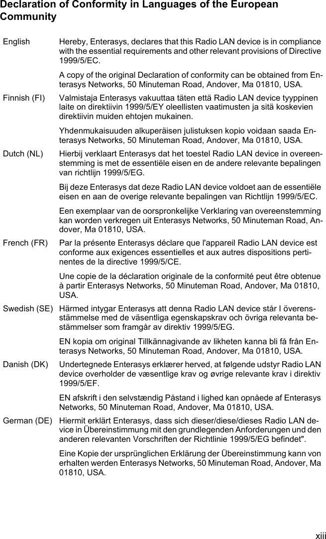 xiiiDeclaration of Conformity in Languages of the European CommunityEnglish Hereby, Enterasys, declares that this Radio LAN device is in compliance with the essential requirements and other relevant provisions of Directive 1999/5/EC. A copy of the original Declaration of conformity can be obtained from En-terasys Networks, 50 Minuteman Road, Andover, Ma 01810, USA.Finnish (FI) Valmistaja Enterasys vakuuttaa täten että Radio LAN device tyyppinen laite on direktiivin 1999/5/EY oleellisten vaatimusten ja sitä koskevien direktiivin muiden ehtojen mukainen.Yhdenmukaisuuden alkuperäisen julistuksen kopio voidaan saada En-terasys Networks, 50 Minuteman Road, Andover, Ma 01810, USA.Dutch (NL) Hierbij verklaart Enterasys dat het toestel Radio LAN device in overeen-stemming is met de essentiële eisen en de andere relevante bepalingen van richtlijn 1999/5/EG.Bij deze Enterasys dat deze Radio LAN device voldoet aan de essentiële eisen en aan de overige relevante bepalingen van Richtlijn 1999/5/EC.Een exemplaar van de oorspronkelijke Verklaring van overeenstemming kan worden verkregen uit Enterasys Networks, 50 Minuteman Road, An-dover, Ma 01810, USA.French (FR) Par la présente Enterasys déclare que l&apos;appareil Radio LAN device est conforme aux exigences essentielles et aux autres dispositions perti-nentes de la directive 1999/5/CE.Une copie de la déclaration originale de la conformité peut être obtenue à partir Enterasys Networks, 50 Minuteman Road, Andover, Ma 01810, USA.Swedish (SE) Härmed intygar Enterasys att denna Radio LAN device står I överens-stämmelse med de väsentliga egenskapskrav och övriga relevanta be-stämmelser som framgår av direktiv 1999/5/EG.EN kopia om original Tillkännagivande av likheten kanna bli få från En-terasys Networks, 50 Minuteman Road, Andover, Ma 01810, USA.Danish (DK) Undertegnede Enterasys erklærer herved, at følgende udstyr Radio LAN device overholder de væsentlige krav og øvrige relevante krav i direktiv 1999/5/EF.EN afskrift i den selvstændig Påstand i lighed kan opnåede af Enterasys Networks, 50 Minuteman Road, Andover, Ma 01810, USA.German (DE) Hiermit erklärt Enterasys, dass sich dieser/diese/dieses Radio LAN de-vice in Übereinstimmung mit den grundlegenden Anforderungen und den anderen relevanten Vorschriften der Richtlinie 1999/5/EG befindet&quot;.Eine Kopie der ursprünglichen Erklärung der Übereinstimmung kann von erhalten werden Enterasys Networks, 50 Minuteman Road, Andover, Ma 01810, USA.