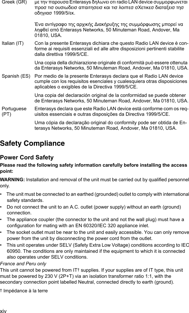 xivSafety CompliancePower Cord SafetyPlease read the following safety information carefully before installing the access point:WARNING: Installation and removal of the unit must be carried out by qualified personnel only.•  The unit must be connected to an earthed (grounded) outlet to comply with international safety standards.•  Do not connect the unit to an A.C. outlet (power supply) without an earth (ground) connection.•  The appliance coupler (the connector to the unit and not the wall plug) must have a configuration for mating with an EN 60320/IEC 320 appliance inlet.•  The socket outlet must be near to the unit and easily accessible. You can only remove power from the unit by disconnecting the power cord from the outlet.•  This unit operates under SELV (Safety Extra Low Voltage) conditions according to IEC 60950. The conditions are only maintained if the equipment to which it is connected also operates under SELV conditions.France and Peru onlyThis unit cannot be powered from IT† supplies. If your supplies are of IT type, this unit must be powered by 230 V (2P+T) via an isolation transformer ratio 1:1, with the secondary connection point labelled Neutral, connected directly to earth (ground).† Impédance à la terreGreek (GR) µε την παρουσα Enterasys δηλωνει οτι radio LAN device συµµορφωνεται προσ τισ ουσιωδεισ απαιτησεισ και τισ λοιπεσ σΧετικεσ διαταξεισ τησ οδηγιασ 1999/5/εκ.Ένα αντίγραφο της αρχικής ∆ιακήρυξης της συµµόρφωσης µπορεί να ληφθεί από Enterasys Networks, 50 Minuteman Road, Andover, Ma 01810, USA.Italian (IT) Con la presente Enterasys dichiara che questo Radio LAN device è con-forme ai requisiti essenziali ed alle altre disposizioni pertinenti stabilite dalla direttiva 1999/5/CE.Una copia della dichiarazione originale di conformità può essere ottenuta da Enterasys Networks, 50 Minuteman Road, Andover, Ma 01810, USA.Spanish (ES) Por medio de la presente Enterasys declara que el Radio LAN device cumple con los requisitos esenciales y cualesquiera otras disposiciones aplicables o exigibles de la Directiva 1999/5/CE.Una copia del declaración original de la conformidad se puede obtener de Enterasys Networks, 50 Minuteman Road, Andover, Ma 01810, USA.Portuguese (PT)Enterasys declara que este Radio LAN device está conforme com os req-uisitos essenciais e outras disposições da Directiva 1999/5/CE.Uma cópia da declaração original do conformity pode ser obtida de En-terasys Networks, 50 Minuteman Road, Andover, Ma 01810, USA.